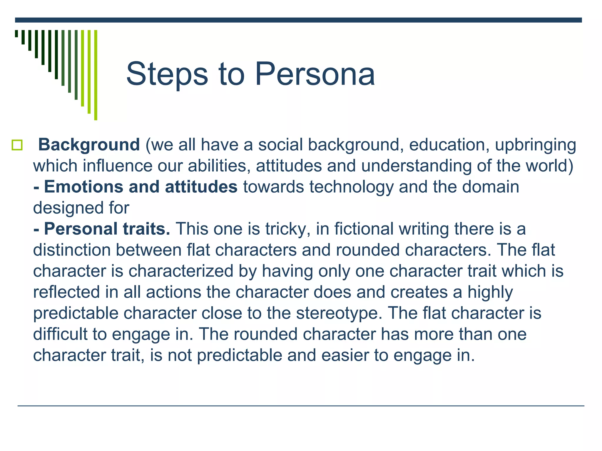 Steps to Persona
 Background (we all have a social background, education, upbringing
which influence our abilities, attitudes and understanding of the world)
- Emotions and attitudes towards technology and the domain
designed for
- Personal traits. This one is tricky, in fictional writing there is a
distinction between flat characters and rounded characters. The flat
character is characterized by having only one character trait which is
reflected in all actions the character does and creates a highly
predictable character close to the stereotype. The flat character is
difficult to engage in. The rounded character has more than one
character trait, is not predictable and easier to engage in.
 