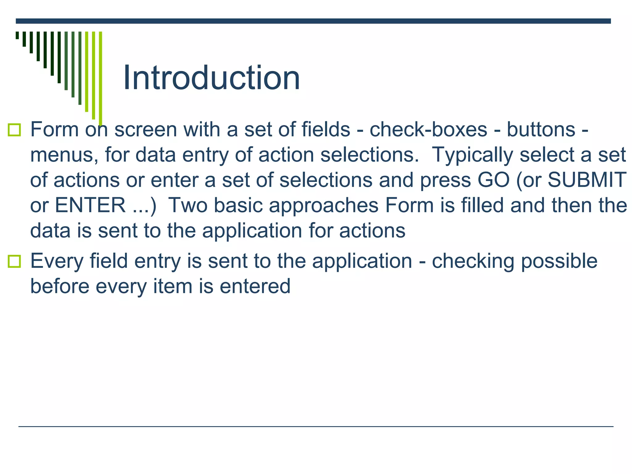 Introduction
 Form on screen with a set of fields - check-boxes - buttons -
menus, for data entry of action selections. Typically select a set
of actions or enter a set of selections and press GO (or SUBMIT
or ENTER ...) Two basic approaches Form is filled and then the
data is sent to the application for actions
 Every field entry is sent to the application - checking possible
before every item is entered
 