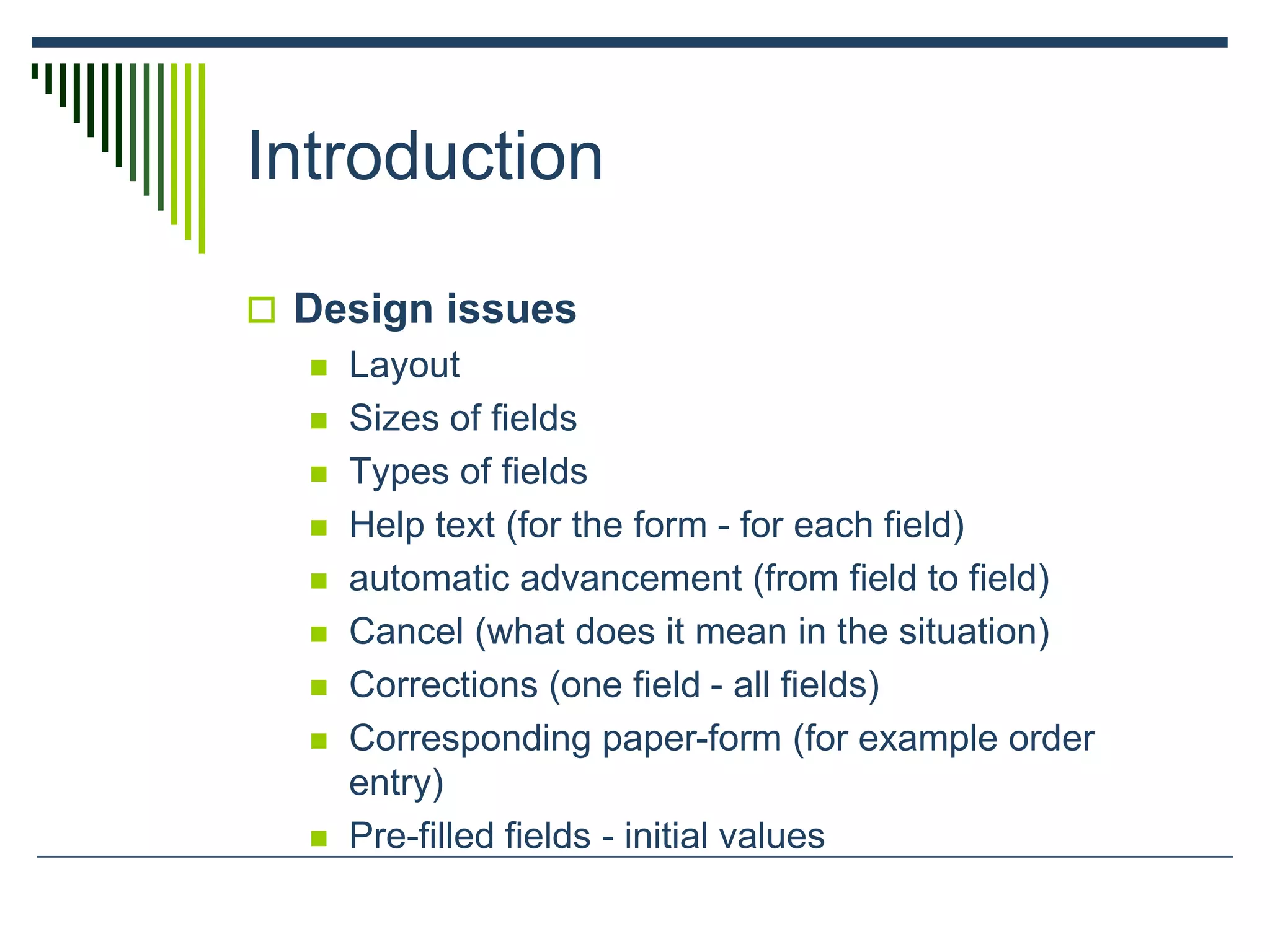 Introduction
 Design issues
 Layout
 Sizes of fields
 Types of fields
 Help text (for the form - for each field)
 automatic advancement (from field to field)
 Cancel (what does it mean in the situation)
 Corrections (one field - all fields)
 Corresponding paper-form (for example order
entry)
 Pre-filled fields - initial values
 