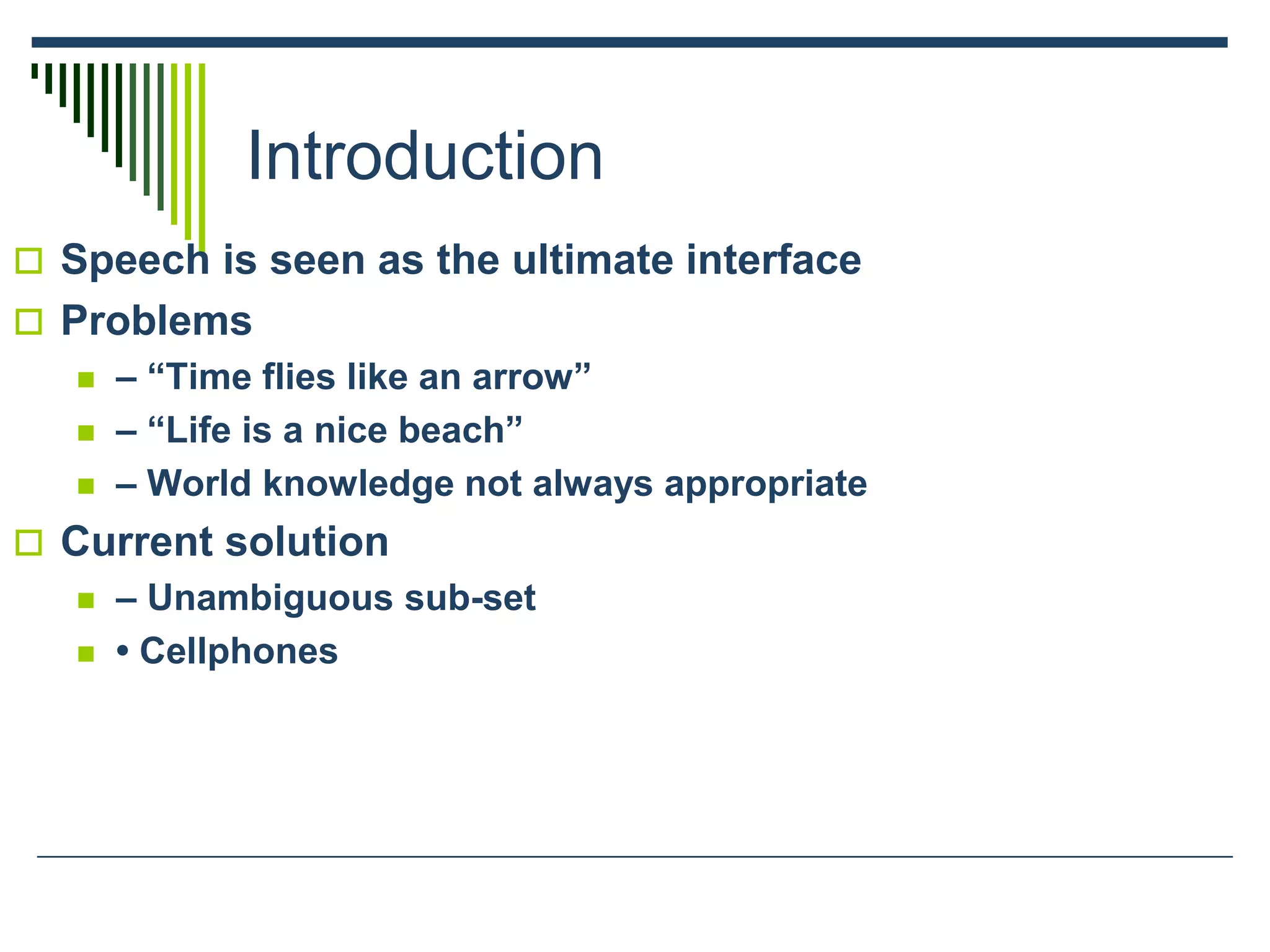 Introduction
 Speech is seen as the ultimate interface
 Problems
 – “Time flies like an arrow”
 – “Life is a nice beach”
 – World knowledge not always appropriate
 Current solution
 – Unambiguous sub-set
 • Cellphones
 