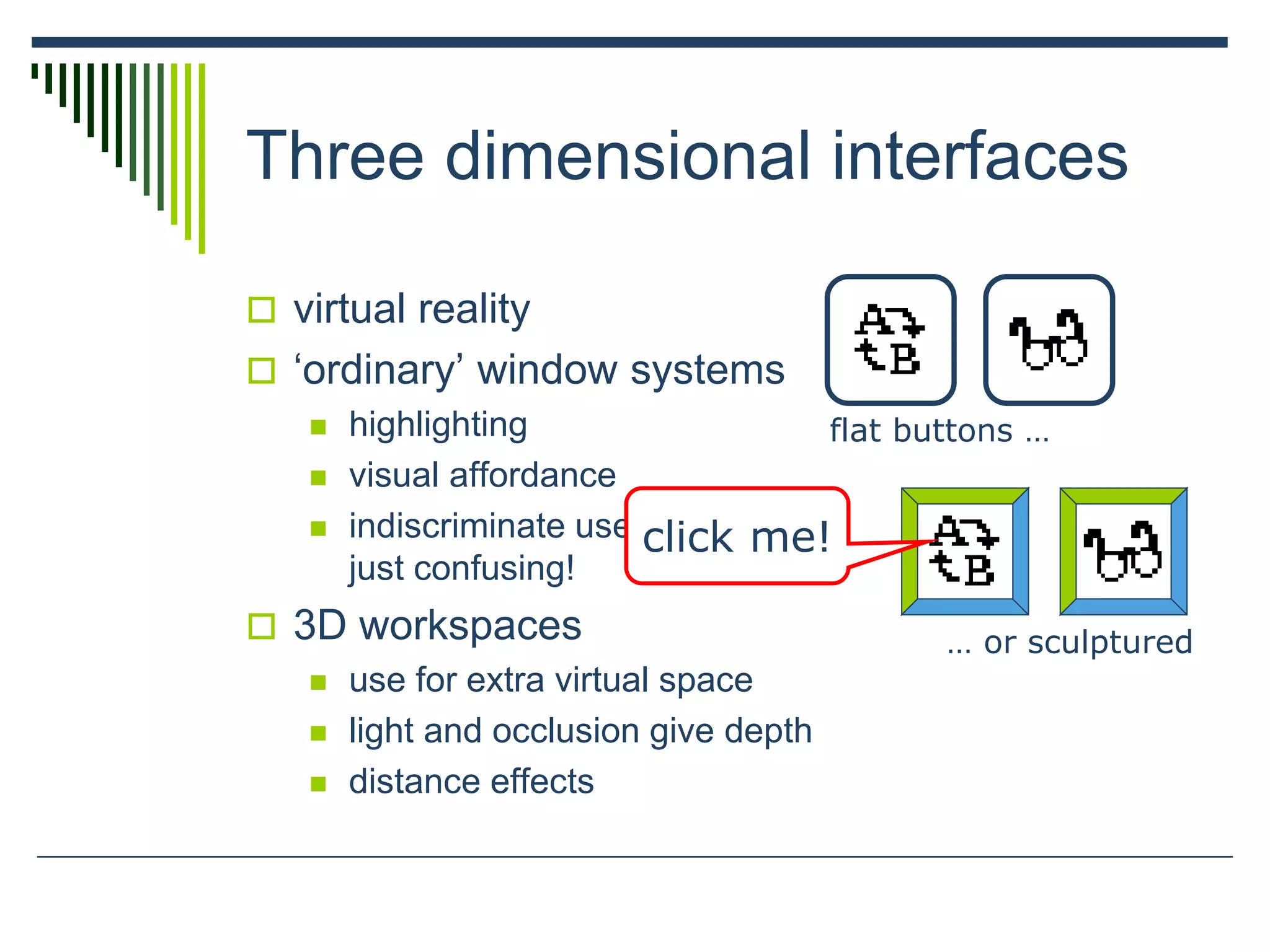 Three dimensional interfaces
 virtual reality
 ‘ordinary’ window systems
 highlighting
 visual affordance
 indiscriminate use
just confusing!
 3D workspaces
 use for extra virtual space
 light and occlusion give depth
 distance effects
flat buttons …
… or sculptured
click me!
 