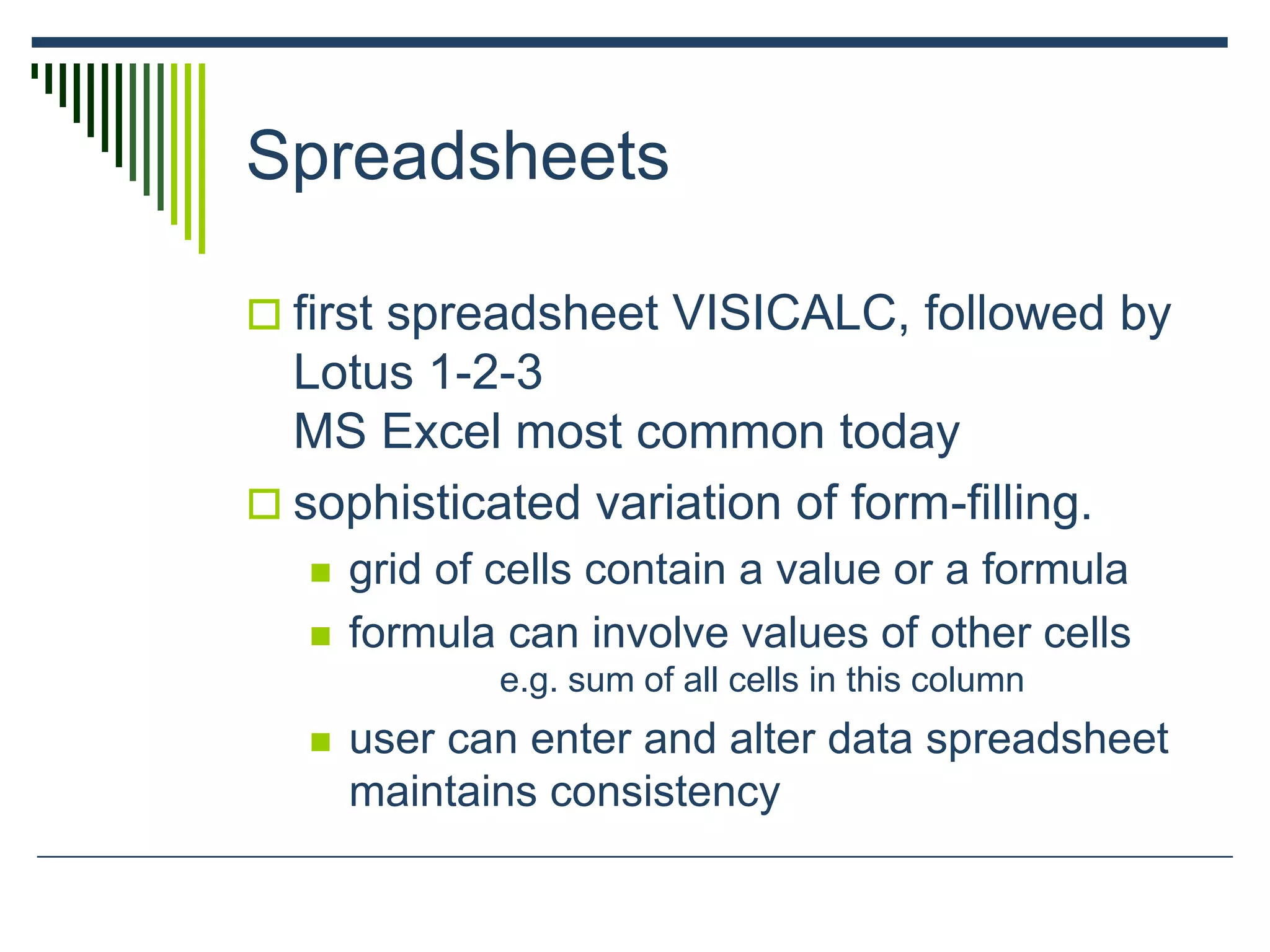 Spreadsheets
 first spreadsheet VISICALC, followed by
Lotus 1-2-3
MS Excel most common today
 sophisticated variation of form-filling.
 grid of cells contain a value or a formula
 formula can involve values of other cells
e.g. sum of all cells in this column
 user can enter and alter data spreadsheet
maintains consistency
 