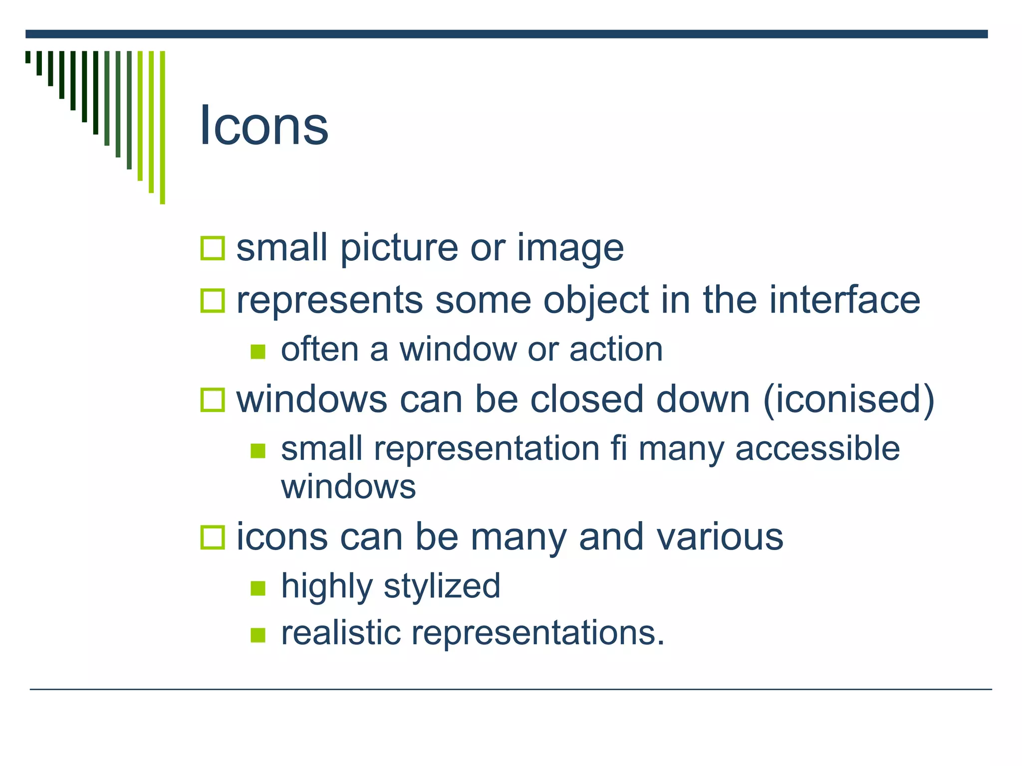 Icons
 small picture or image
 represents some object in the interface
 often a window or action
 windows can be closed down (iconised)
 small representation ﬁ many accessible
windows
 icons can be many and various
 highly stylized
 realistic representations.
 