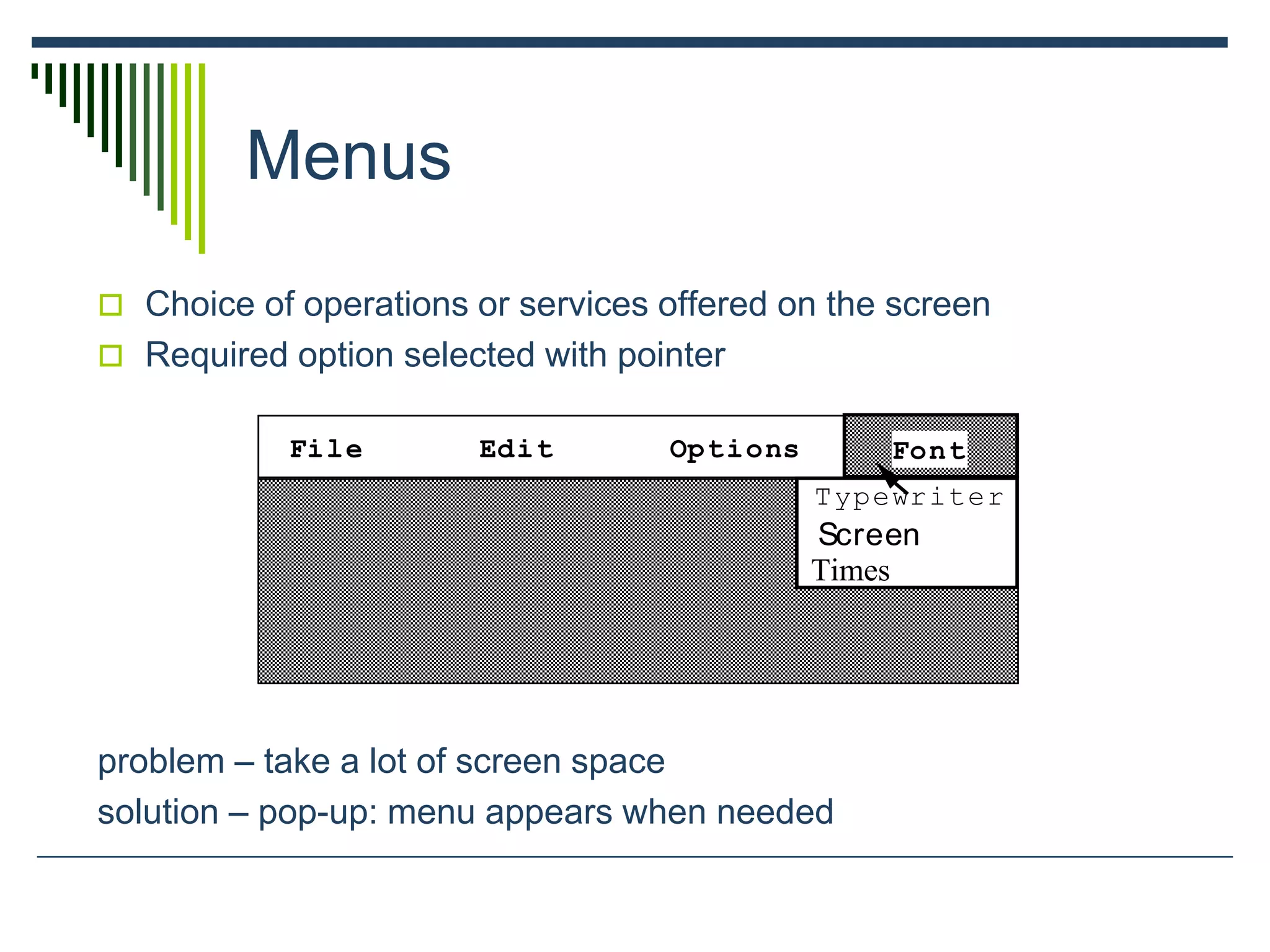 Menus
 Choice of operations or services offered on the screen
 Required option selected with pointer
problem – take a lot of screen space
solution – pop-up: menu appears when needed
File Edit Options
Typewriter
Screen
Times
Font
 