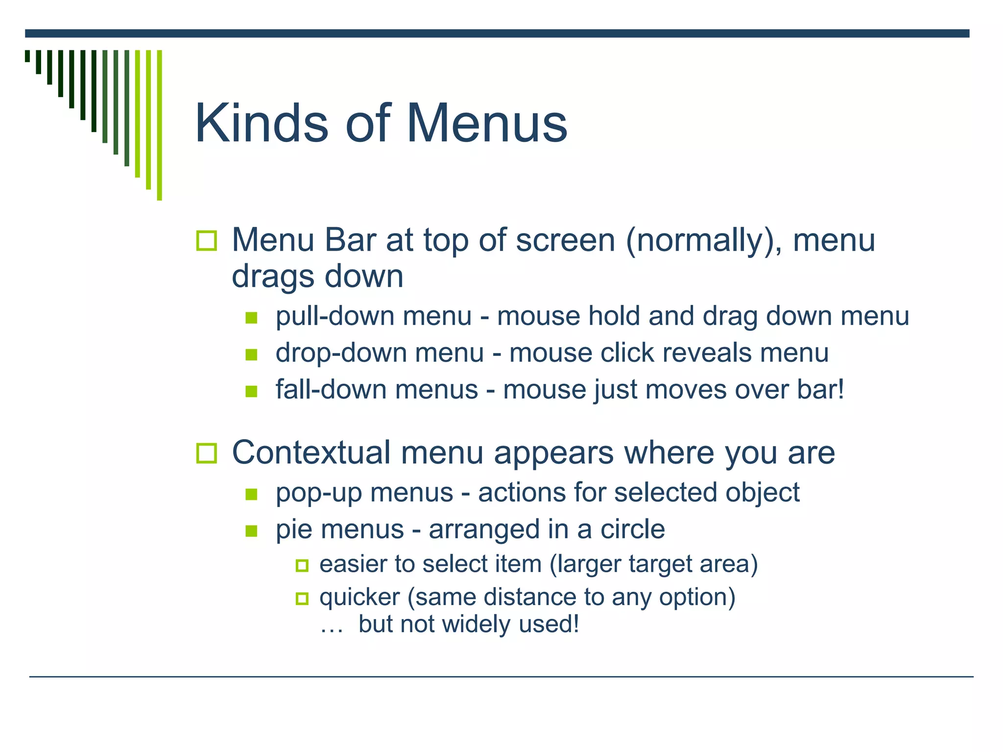 Kinds of Menus
 Menu Bar at top of screen (normally), menu
drags down
 pull-down menu - mouse hold and drag down menu
 drop-down menu - mouse click reveals menu
 fall-down menus - mouse just moves over bar!
 Contextual menu appears where you are
 pop-up menus - actions for selected object
 pie menus - arranged in a circle
 easier to select item (larger target area)
 quicker (same distance to any option)
… but not widely used!
 