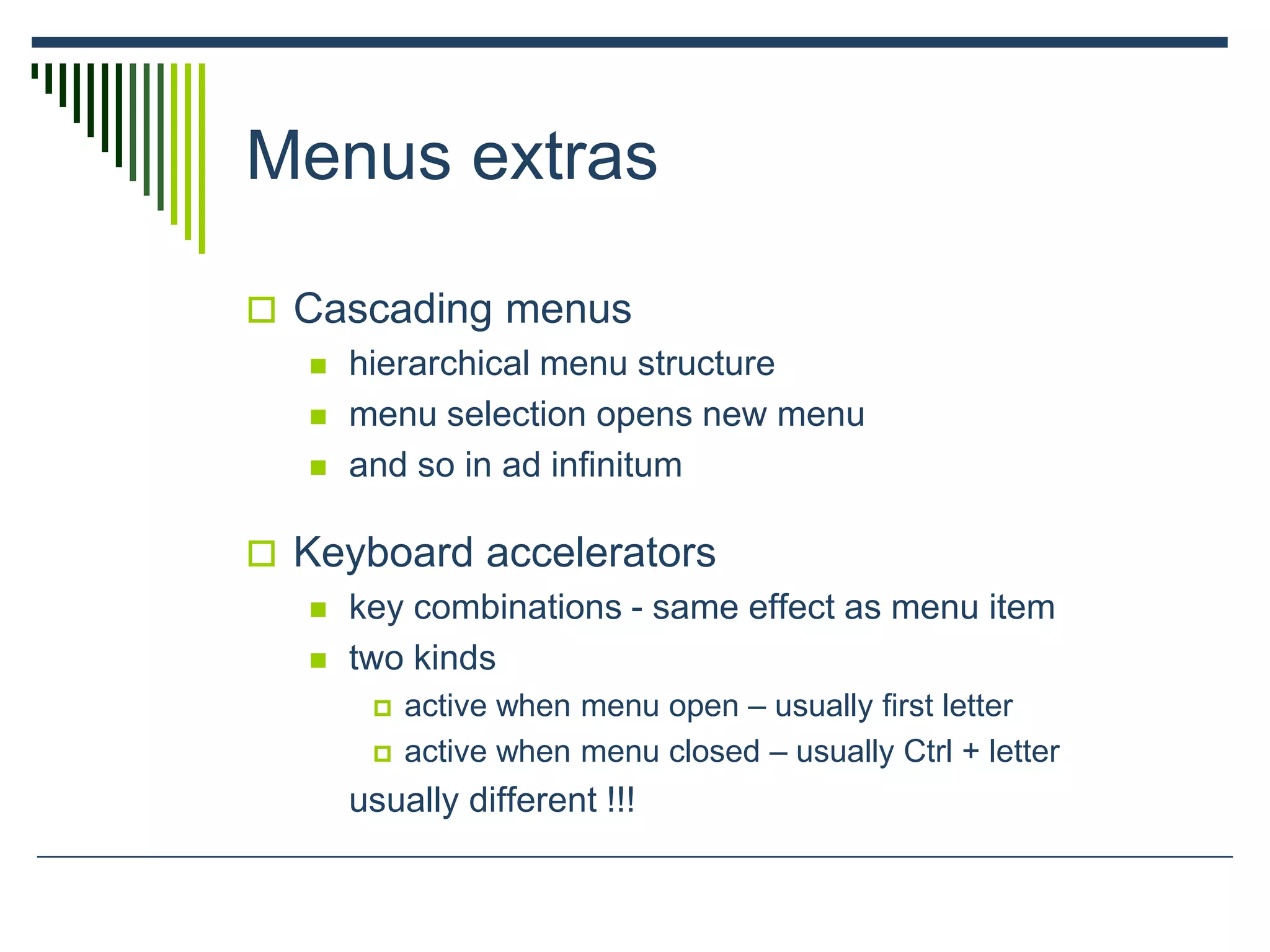 Menus extras
 Cascading menus
 hierarchical menu structure
 menu selection opens new menu
 and so in ad infinitum
 Keyboard accelerators
 key combinations - same effect as menu item
 two kinds
 active when menu open – usually first letter
 active when menu closed – usually Ctrl + letter
usually different !!!
 