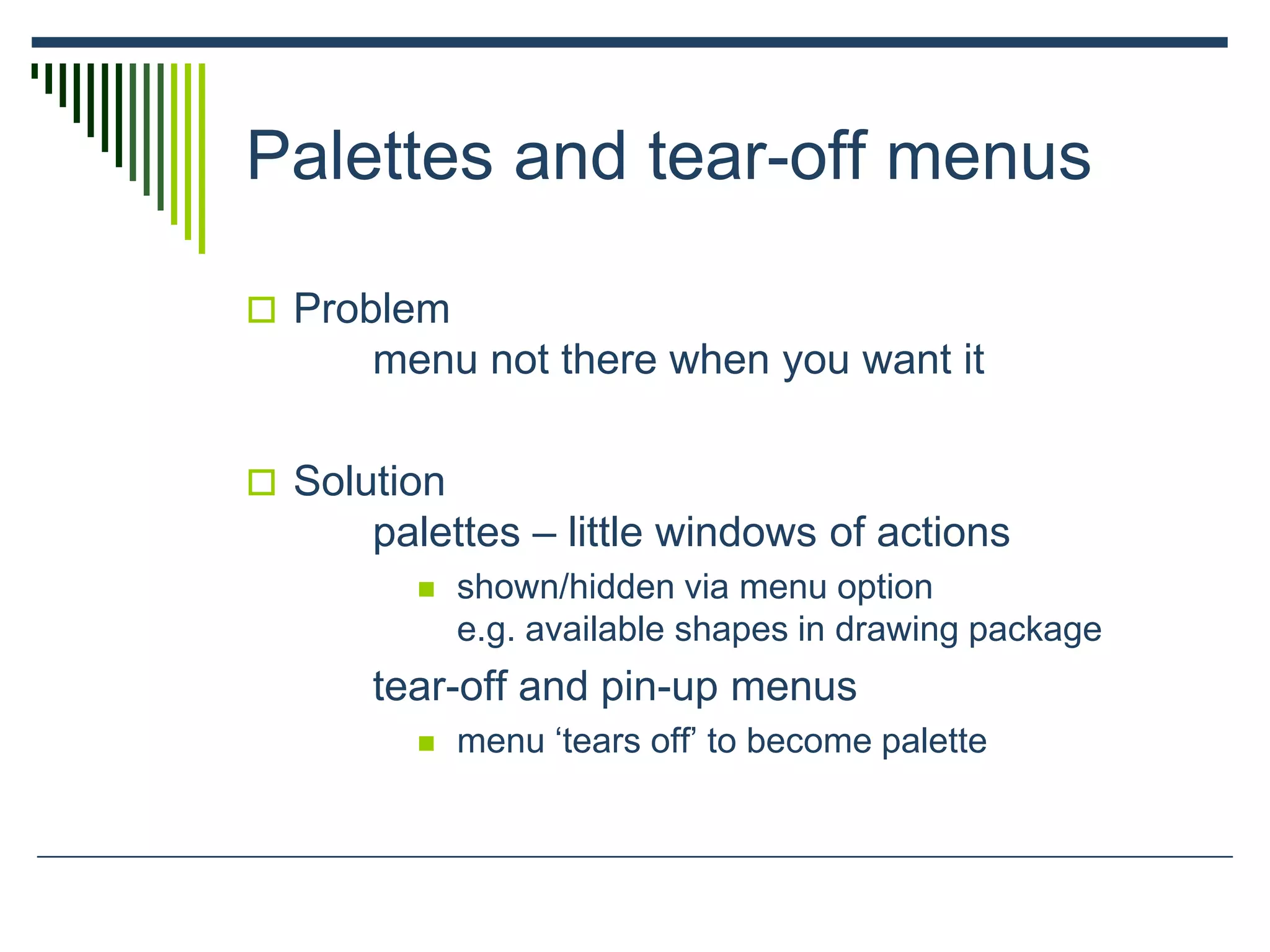 Palettes and tear-off menus
 Problem
menu not there when you want it
 Solution
palettes – little windows of actions
 shown/hidden via menu option
e.g. available shapes in drawing package
tear-off and pin-up menus
 menu ‘tears off’ to become palette
 