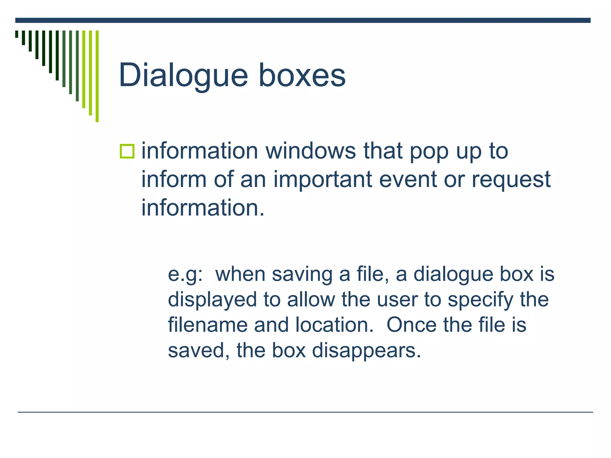 Dialogue boxes
 information windows that pop up to
inform of an important event or request
information.
e.g: when saving a file, a dialogue box is
displayed to allow the user to specify the
filename and location. Once the file is
saved, the box disappears.
 