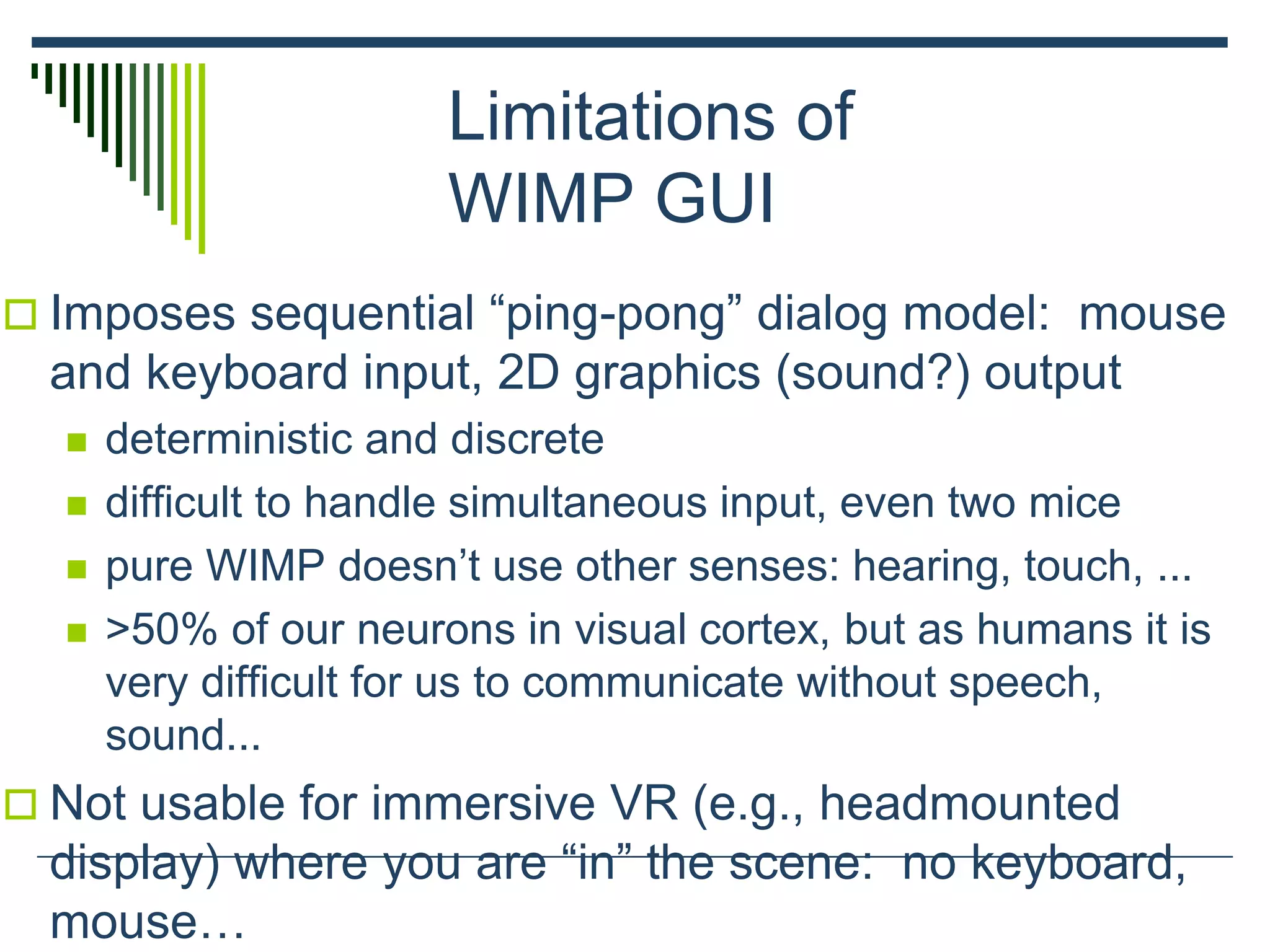 Limitations of
WIMP GUI
 Imposes sequential “ping-pong” dialog model: mouse
and keyboard input, 2D graphics (sound?) output
 deterministic and discrete
 difficult to handle simultaneous input, even two mice
 pure WIMP doesn’t use other senses: hearing, touch, ...
 >50% of our neurons in visual cortex, but as humans it is
very difficult for us to communicate without speech,
sound...
 Not usable for immersive VR (e.g., headmounted
display) where you are “in” the scene: no keyboard,
mouse…
 