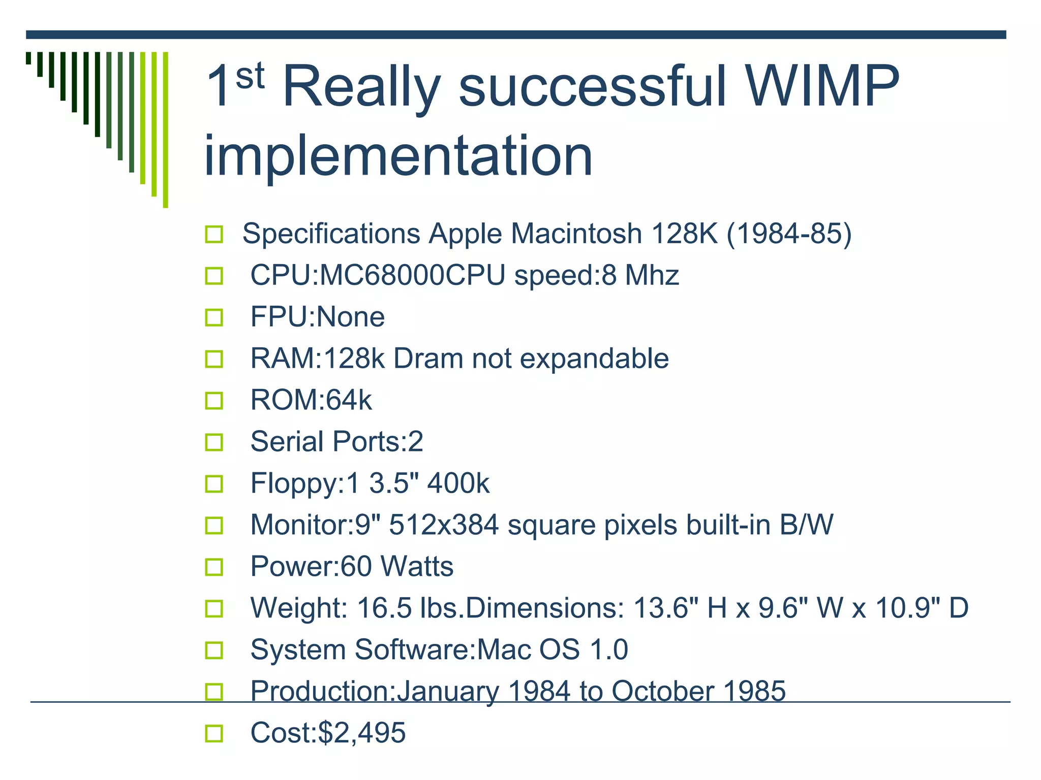 1st Really successful WIMP
implementation
 Specifications Apple Macintosh 128K (1984-85)
 CPU:MC68000CPU speed:8 Mhz
 FPU:None
 RAM:128k Dram not expandable
 ROM:64k
 Serial Ports:2
 Floppy:1 3.5" 400k
 Monitor:9" 512x384 square pixels built-in B/W
 Power:60 Watts
 Weight: 16.5 lbs.Dimensions: 13.6" H x 9.6" W x 10.9" D
 System Software:Mac OS 1.0
 Production:January 1984 to October 1985
 Cost:$2,495
 