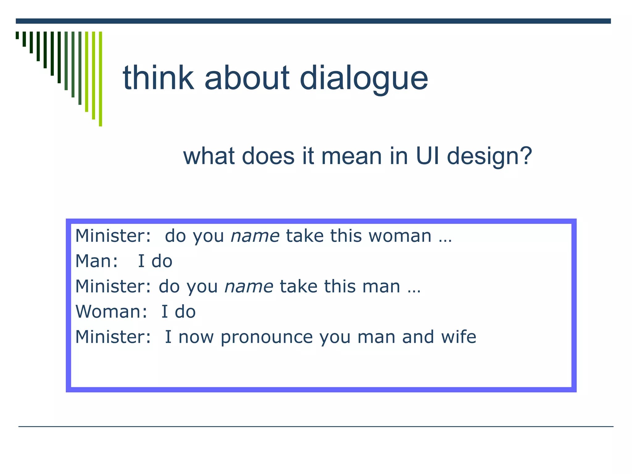 think about dialogue
what does it mean in UI design?
Minister: do you name take this woman …
Man: I do
Minister: do you name take this man …
Woman: I do
Minister: I now pronounce you man and wife
 
