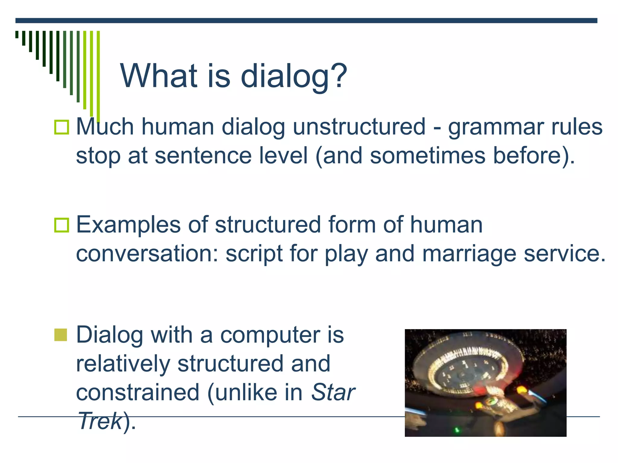What is dialog?
 Much human dialog unstructured - grammar rules
stop at sentence level (and sometimes before).
 Examples of structured form of human
conversation: script for play and marriage service.
 Dialog with a computer is
relatively structured and
constrained (unlike in Star
Trek).
 