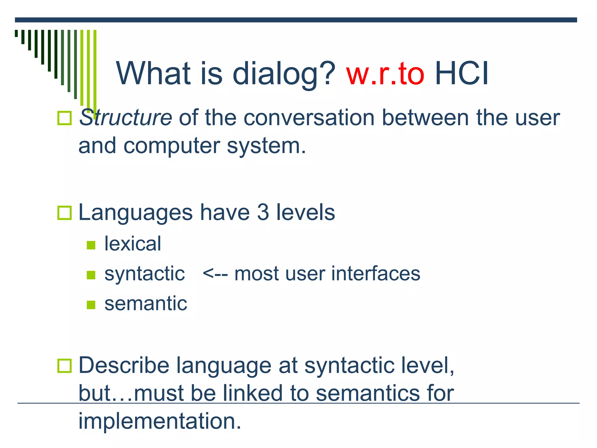 What is dialog? w.r.to HCI
 Structure of the conversation between the user
and computer system.
 Languages have 3 levels
 lexical
 syntactic <-- most user interfaces
 semantic
 Describe language at syntactic level,
but…must be linked to semantics for
implementation.
 