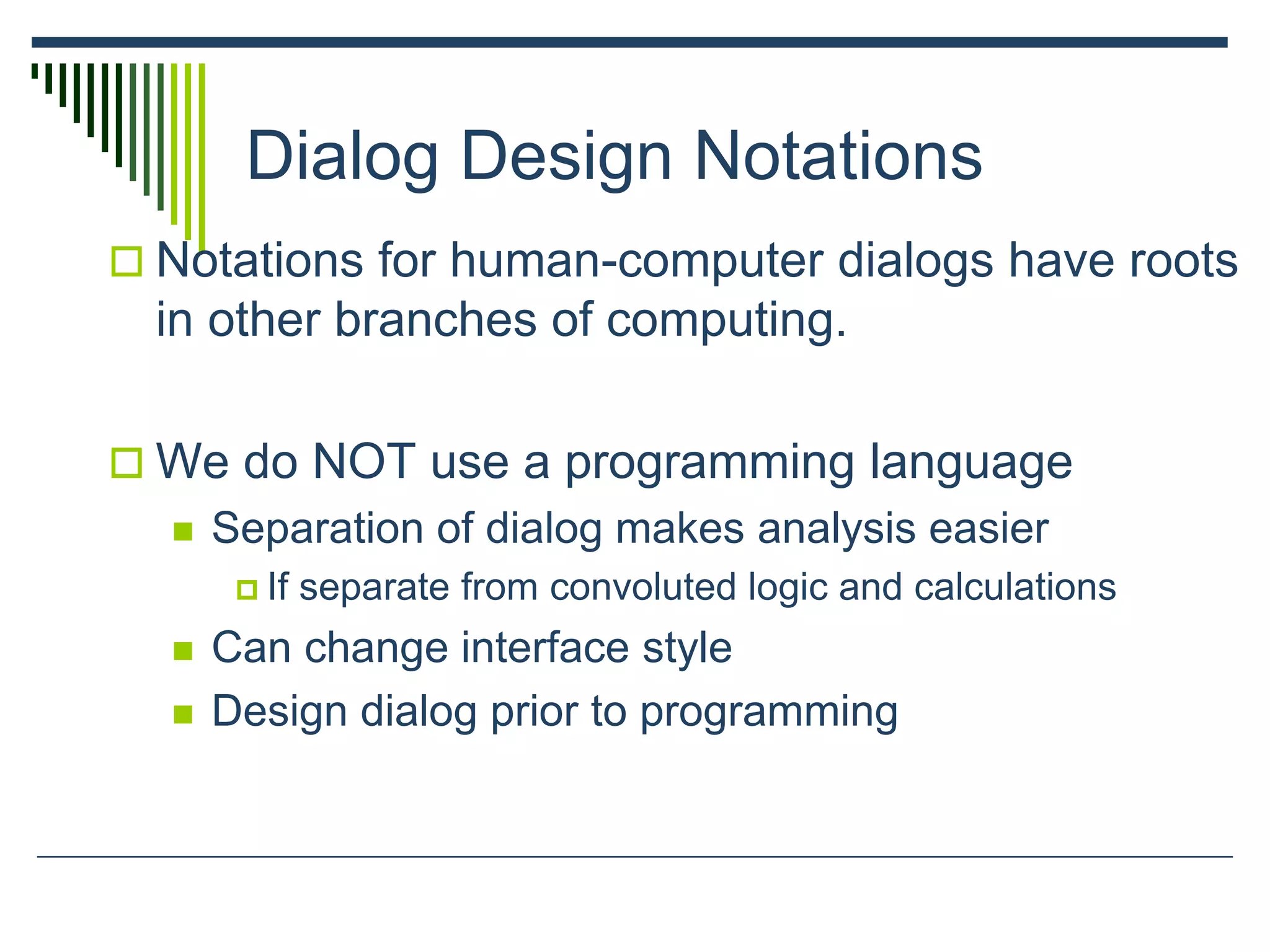 Dialog Design Notations
 Notations for human-computer dialogs have roots
in other branches of computing.
 We do NOT use a programming language
 Separation of dialog makes analysis easier
 If separate from convoluted logic and calculations
 Can change interface style
 Design dialog prior to programming
 