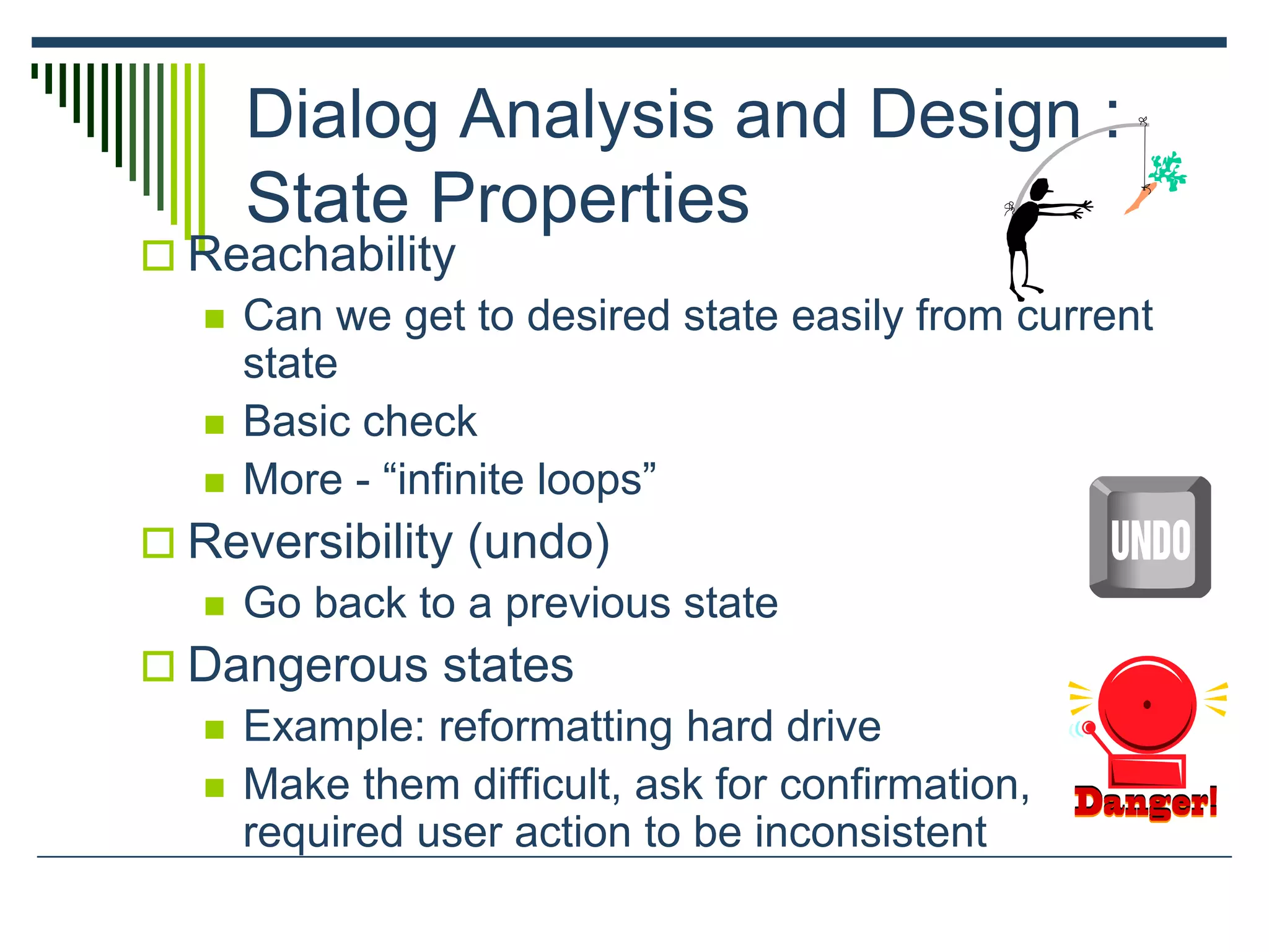Dialog Analysis and Design :
State Properties
 Reachability
 Can we get to desired state easily from current
state
 Basic check
 More - “infinite loops”
 Reversibility (undo)
 Go back to a previous state
 Dangerous states
 Example: reformatting hard drive
 Make them difficult, ask for confirmation,
required user action to be inconsistent
 