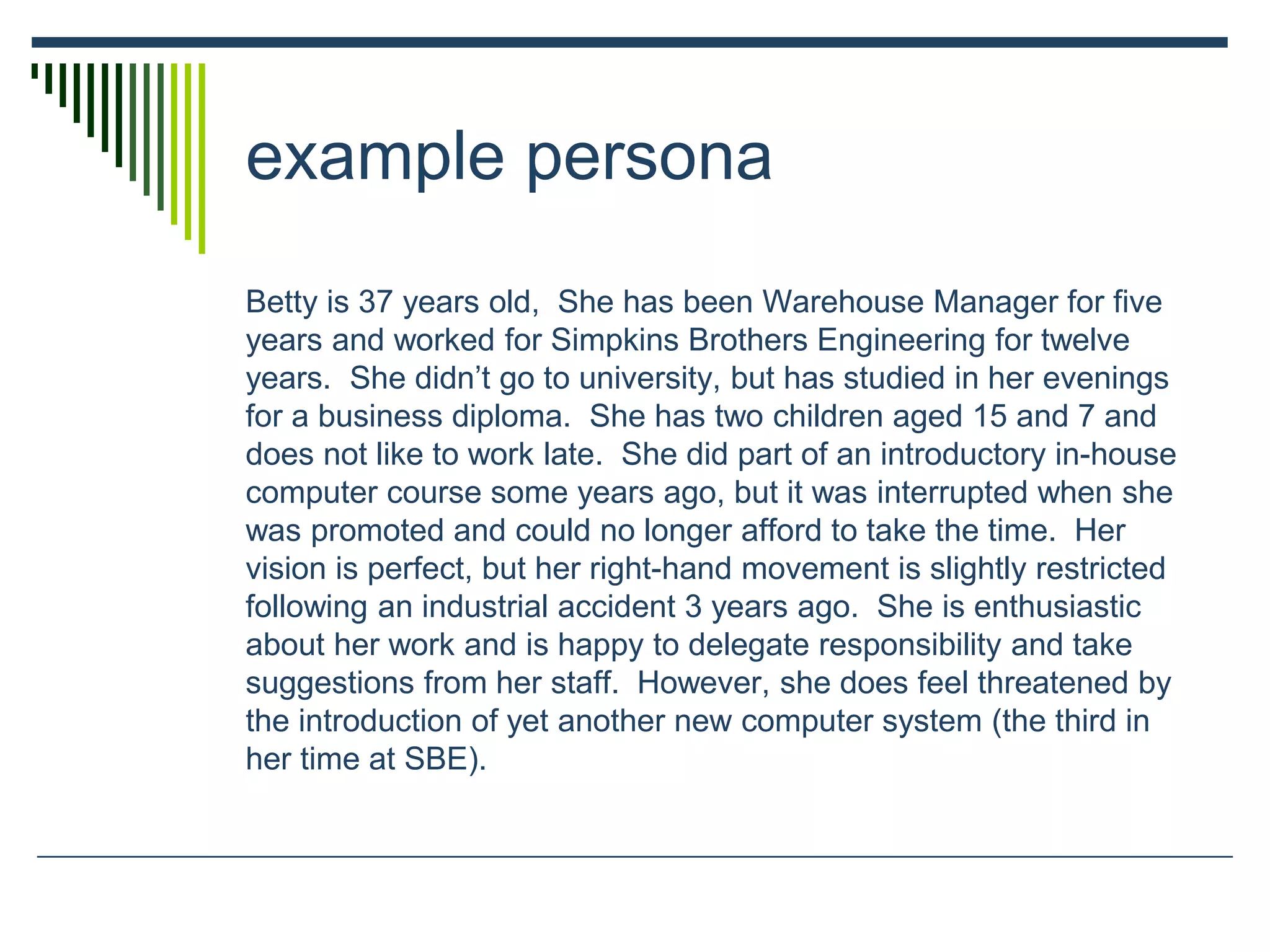 example persona
Betty is 37 years old, She has been Warehouse Manager for five
years and worked for Simpkins Brothers Engineering for twelve
years. She didn’t go to university, but has studied in her evenings
for a business diploma. She has two children aged 15 and 7 and
does not like to work late. She did part of an introductory in-house
computer course some years ago, but it was interrupted when she
was promoted and could no longer afford to take the time. Her
vision is perfect, but her right-hand movement is slightly restricted
following an industrial accident 3 years ago. She is enthusiastic
about her work and is happy to delegate responsibility and take
suggestions from her staff. However, she does feel threatened by
the introduction of yet another new computer system (the third in
her time at SBE).
 