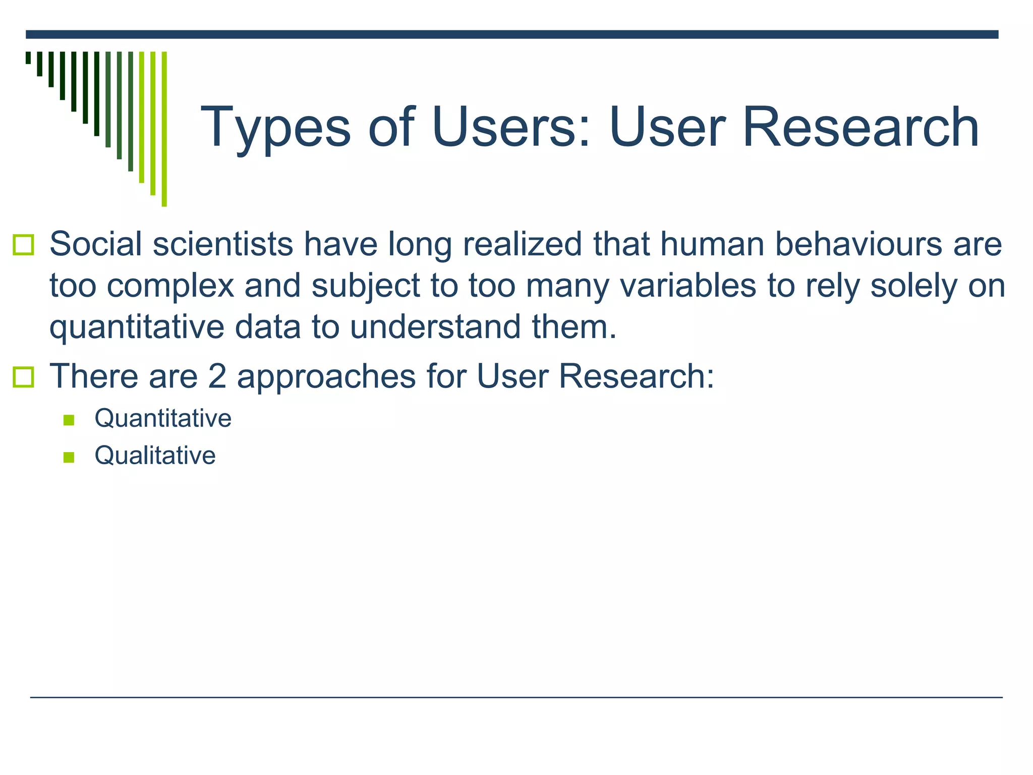 Types of Users: User Research
 Social scientists have long realized that human behaviours are
too complex and subject to too many variables to rely solely on
quantitative data to understand them.
 There are 2 approaches for User Research:
 Quantitative
 Qualitative
 