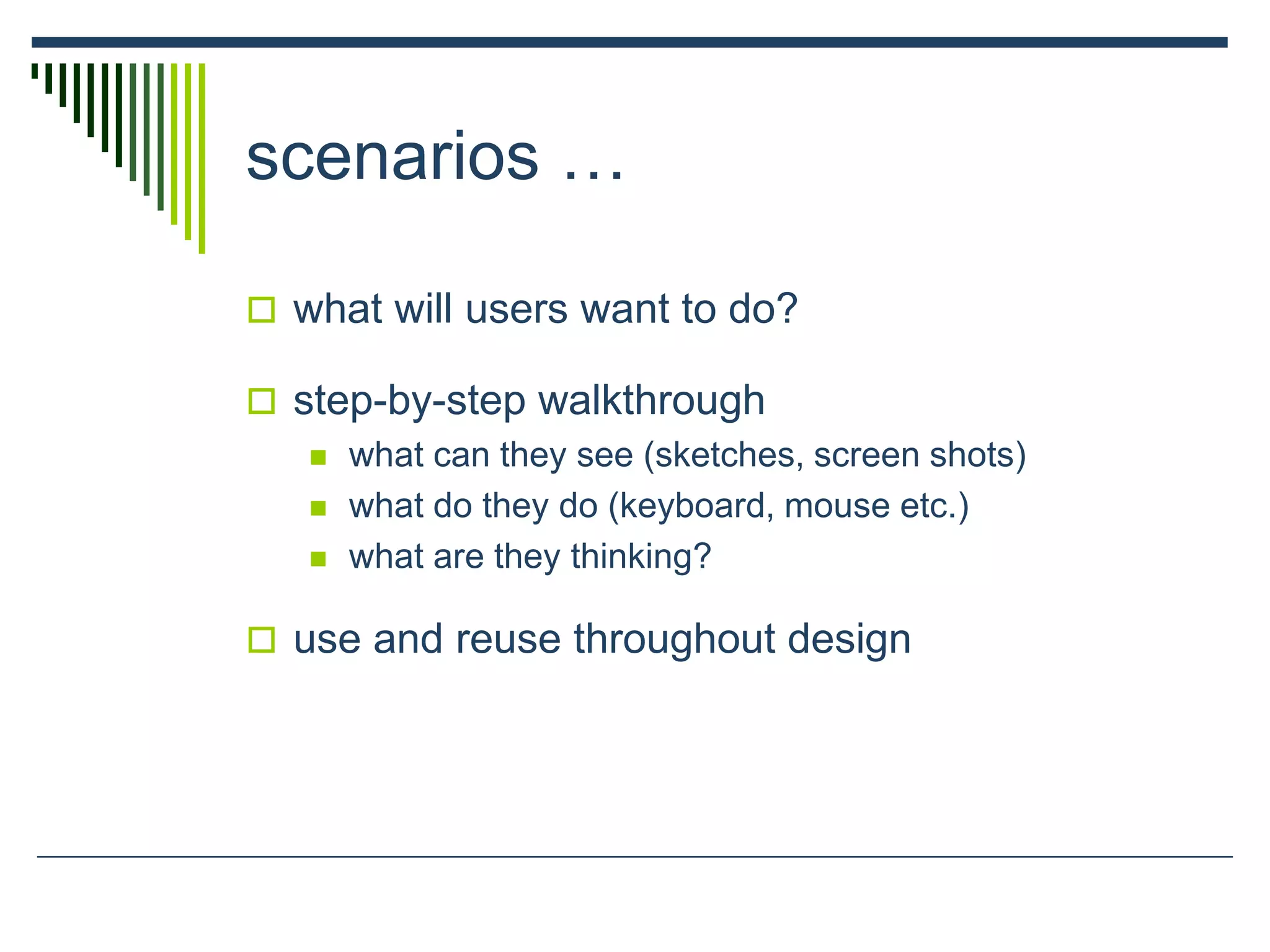 scenarios …
 what will users want to do?
 step-by-step walkthrough
 what can they see (sketches, screen shots)
 what do they do (keyboard, mouse etc.)
 what are they thinking?
 use and reuse throughout design
 