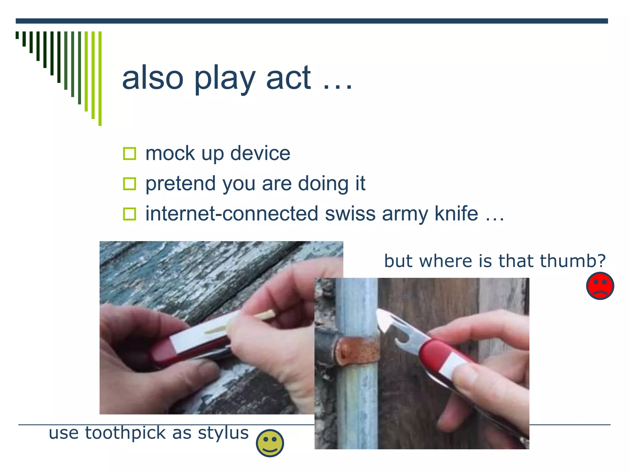 also play act …
 mock up device
 pretend you are doing it
 internet-connected swiss army knife …
use toothpick as stylus
but where is that thumb?
 
