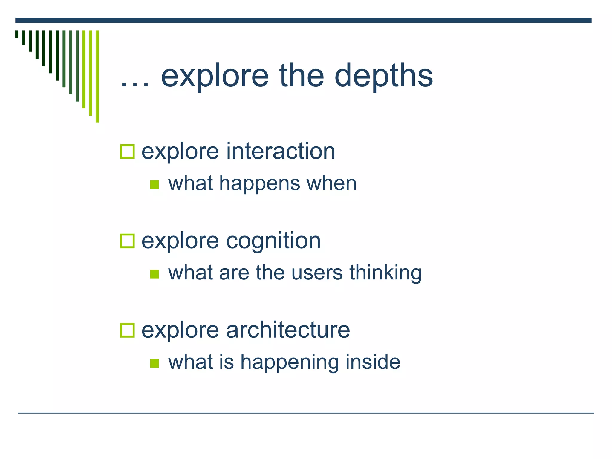 … explore the depths
 explore interaction
 what happens when
 explore cognition
 what are the users thinking
 explore architecture
 what is happening inside
 