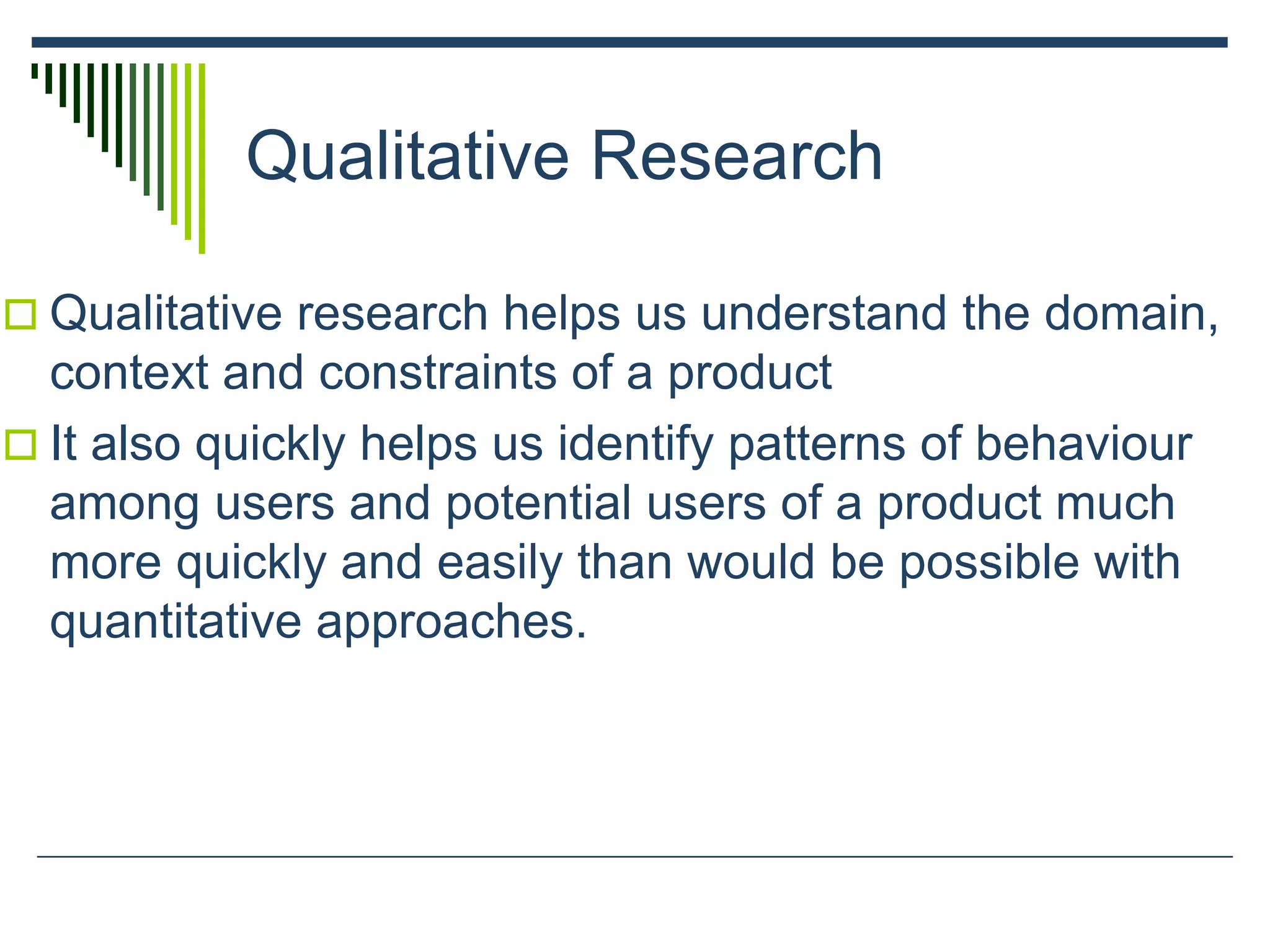 Qualitative Research
 Qualitative research helps us understand the domain,
context and constraints of a product
 It also quickly helps us identify patterns of behaviour
among users and potential users of a product much
more quickly and easily than would be possible with
quantitative approaches.
 