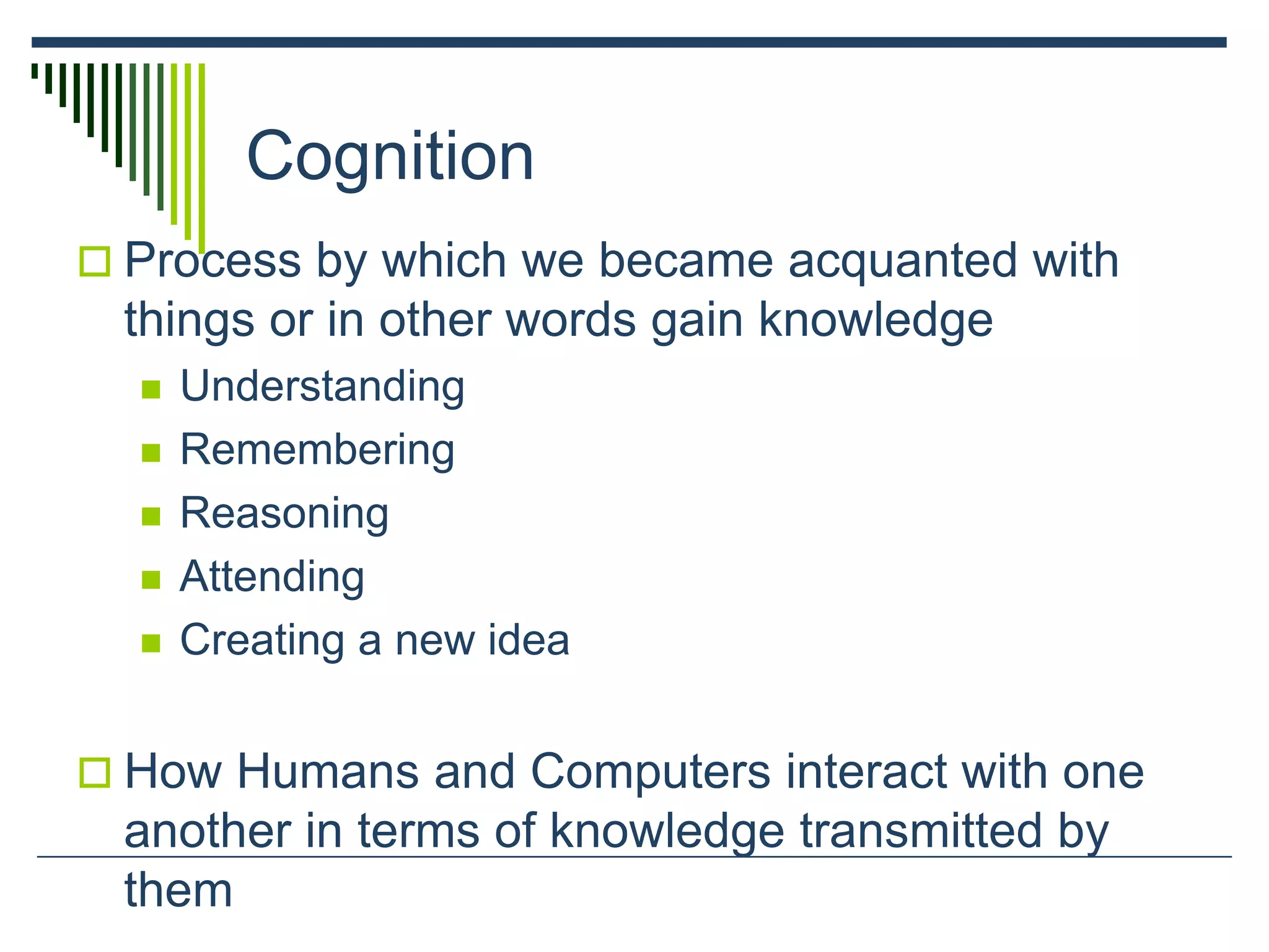 Cognition
 Process by which we became acquanted with
things or in other words gain knowledge
 Understanding
 Remembering
 Reasoning
 Attending
 Creating a new idea
 How Humans and Computers interact with one
another in terms of knowledge transmitted by
them
 