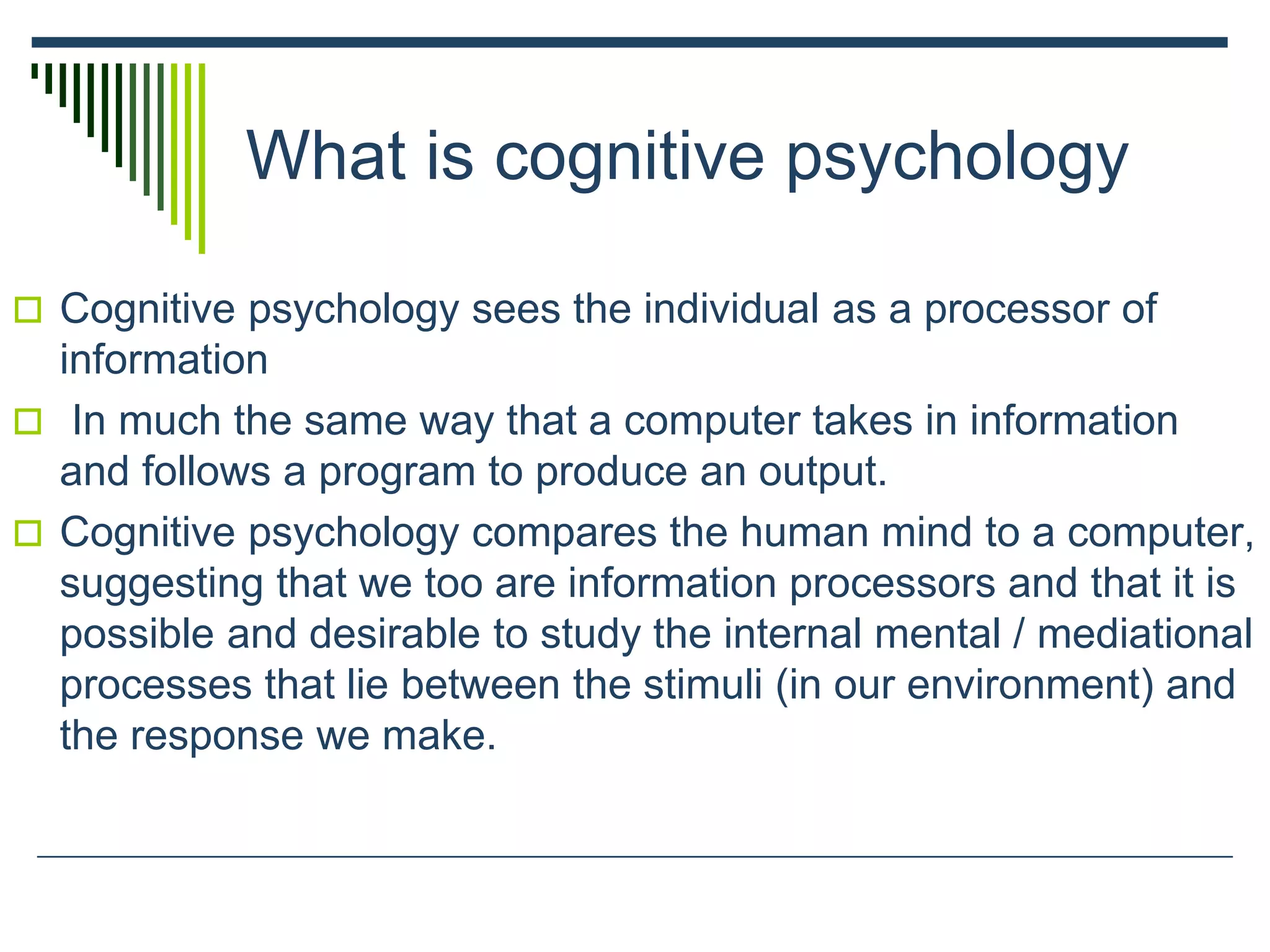 What is cognitive psychology
 Cognitive psychology sees the individual as a processor of
information
 In much the same way that a computer takes in information
and follows a program to produce an output.
 Cognitive psychology compares the human mind to a computer,
suggesting that we too are information processors and that it is
possible and desirable to study the internal mental / mediational
processes that lie between the stimuli (in our environment) and
the response we make.
 