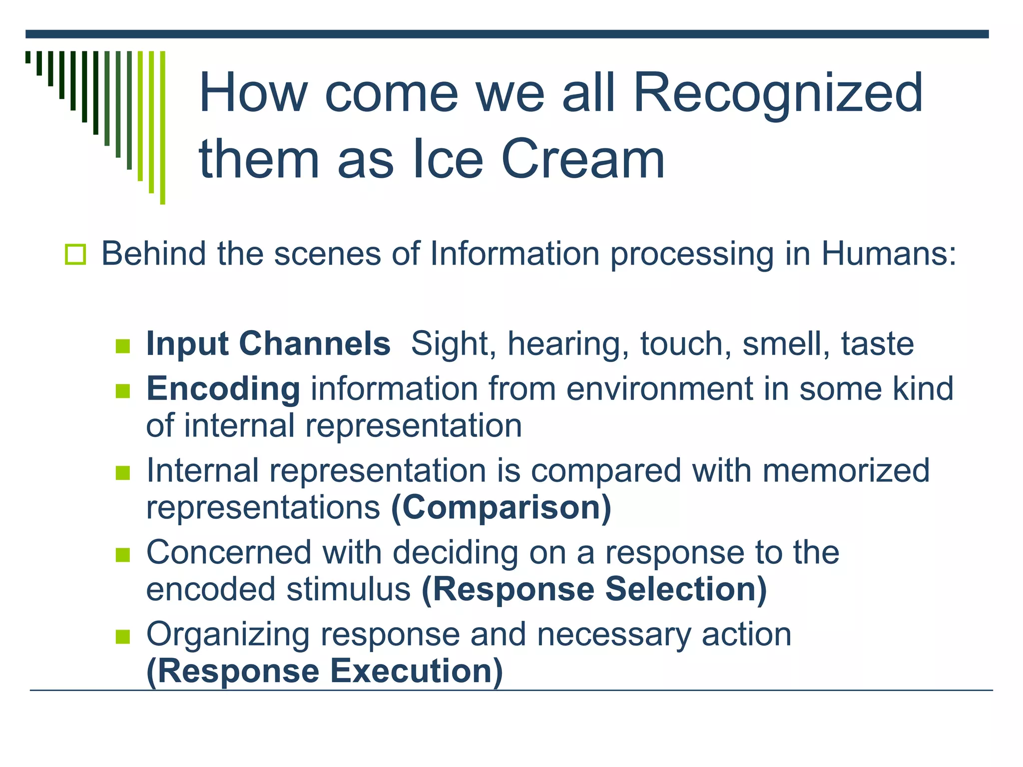 How come we all Recognized
them as Ice Cream
 Behind the scenes of Information processing in Humans:
 Input Channels Sight, hearing, touch, smell, taste
 Encoding information from environment in some kind
of internal representation
 Internal representation is compared with memorized
representations (Comparison)
 Concerned with deciding on a response to the
encoded stimulus (Response Selection)
 Organizing response and necessary action
(Response Execution)
 