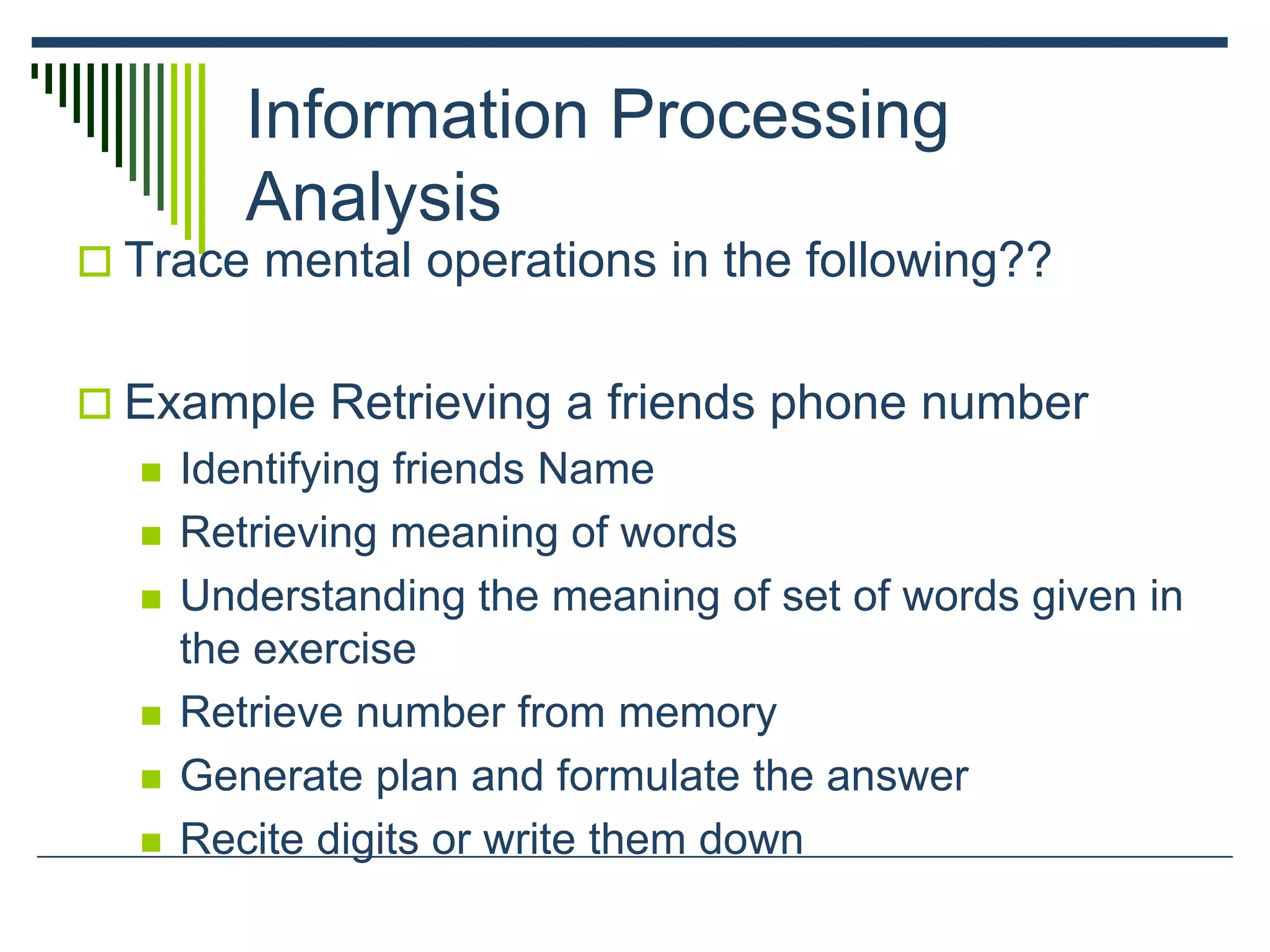 Information Processing
Analysis
 Trace mental operations in the following??
 Example Retrieving a friends phone number
 Identifying friends Name
 Retrieving meaning of words
 Understanding the meaning of set of words given in
the exercise
 Retrieve number from memory
 Generate plan and formulate the answer
 Recite digits or write them down
 