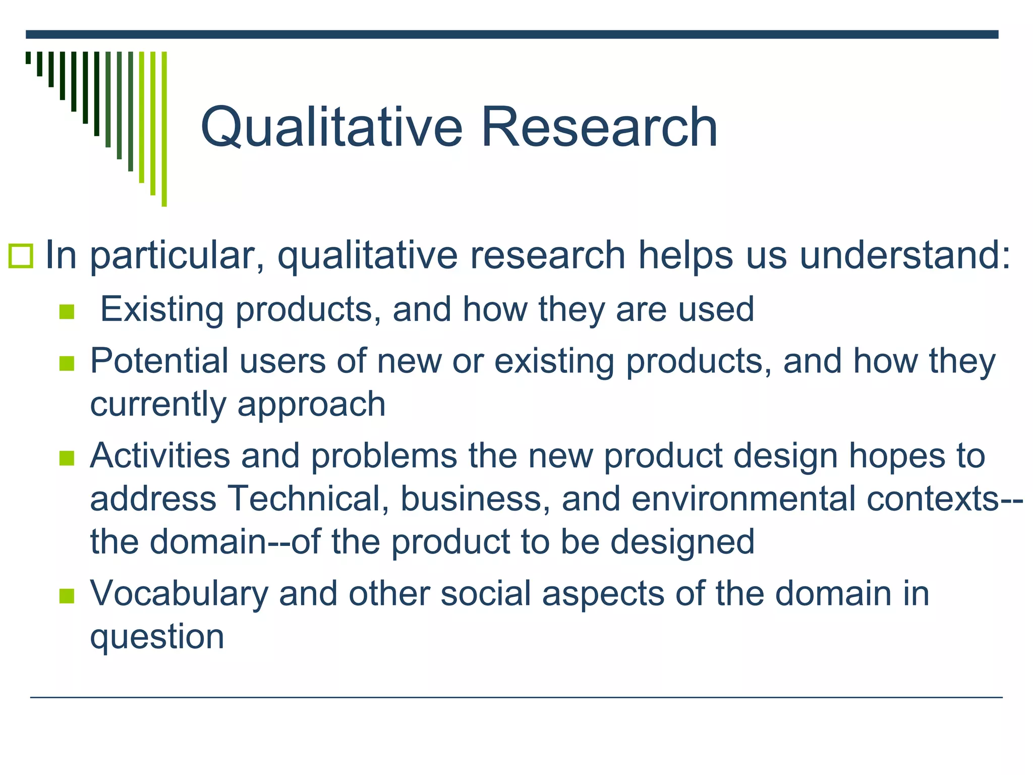 Qualitative Research
 In particular, qualitative research helps us understand:
 Existing products, and how they are used
 Potential users of new or existing products, and how they
currently approach
 Activities and problems the new product design hopes to
address Technical, business, and environmental contexts--
the domain--of the product to be designed
 Vocabulary and other social aspects of the domain in
question
 