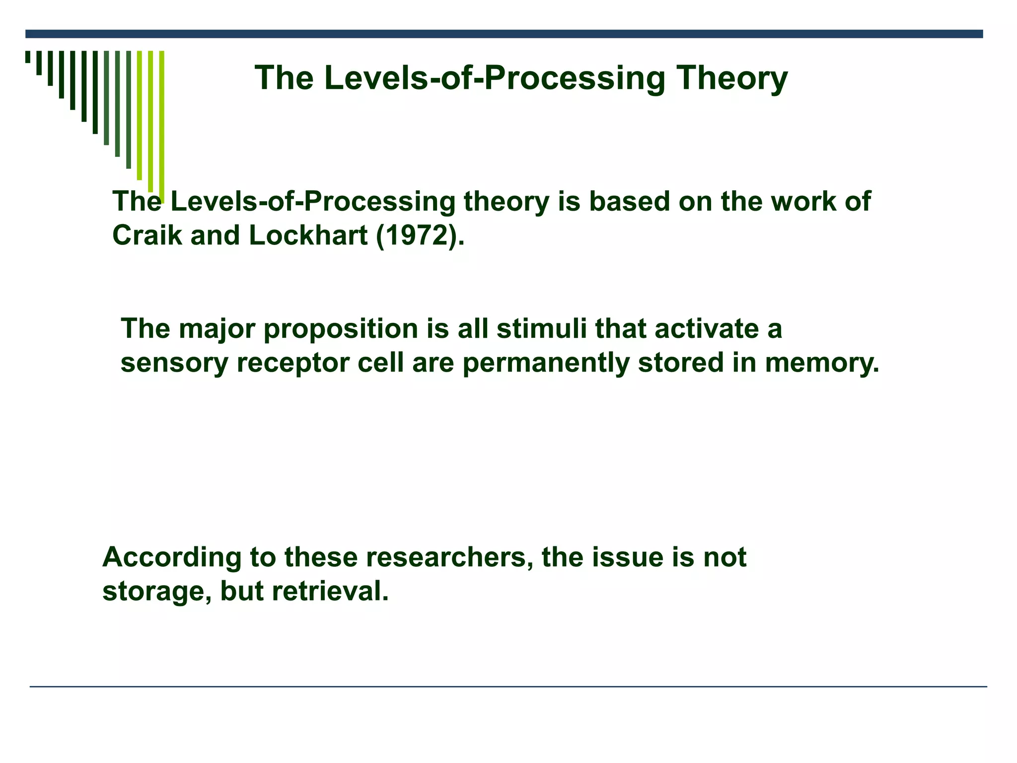 The Levels-of-Processing Theory
The Levels-of-Processing theory is based on the work of
Craik and Lockhart (1972).
The major proposition is all stimuli that activate a
sensory receptor cell are permanently stored in memory.
According to these researchers, the issue is not
storage, but retrieval.
 