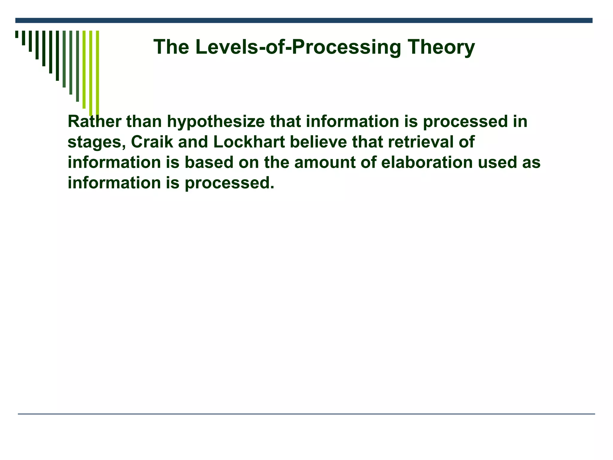 Rather than hypothesize that information is processed in
stages, Craik and Lockhart believe that retrieval of
information is based on the amount of elaboration used as
information is processed.
The Levels-of-Processing Theory
 