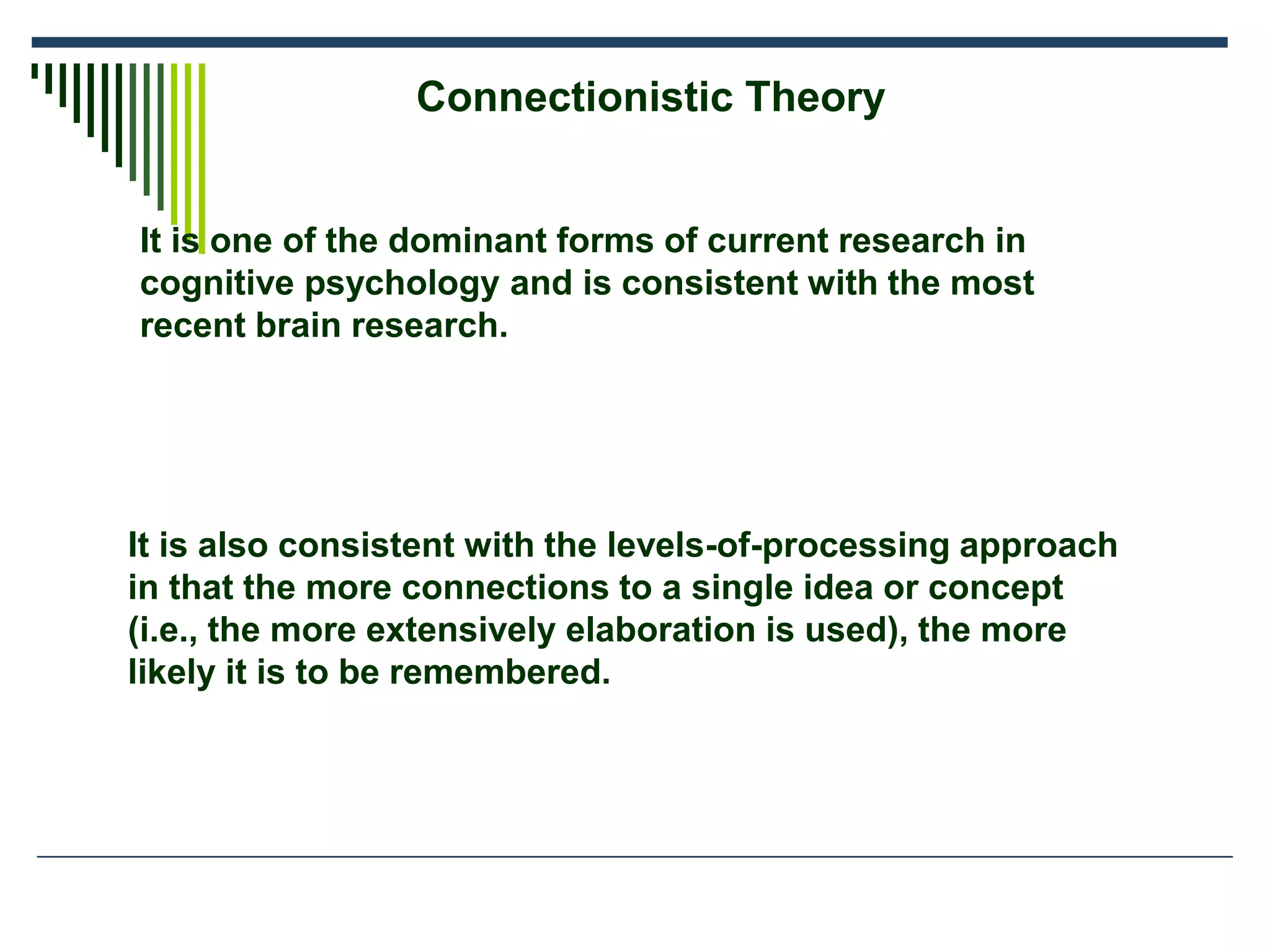 Connectionistic Theory
It is also consistent with the levels-of-processing approach
in that the more connections to a single idea or concept
(i.e., the more extensively elaboration is used), the more
likely it is to be remembered.
It is one of the dominant forms of current research in
cognitive psychology and is consistent with the most
recent brain research.
 