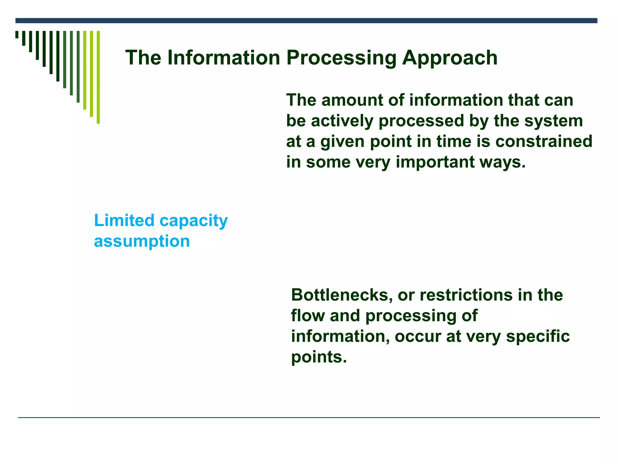The Information Processing Approach
Limited capacity
assumption
The amount of information that can
be actively processed by the system
at a given point in time is constrained
in some very important ways.
Bottlenecks, or restrictions in the
flow and processing of
information, occur at very specific
points.
 