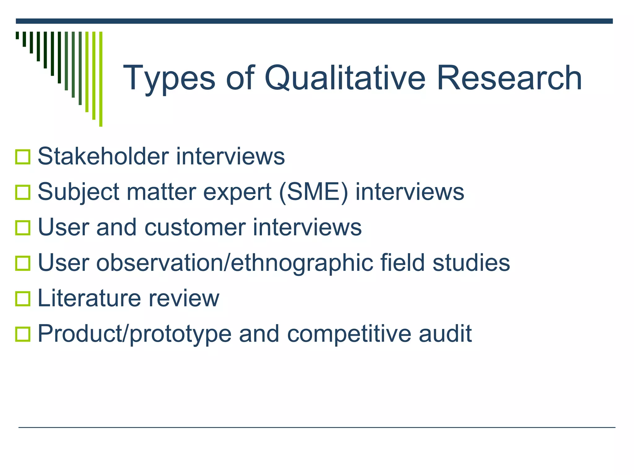 Types of Qualitative Research
 Stakeholder interviews
 Subject matter expert (SME) interviews
 User and customer interviews
 User observation/ethnographic field studies
 Literature review
 Product/prototype and competitive audit
 