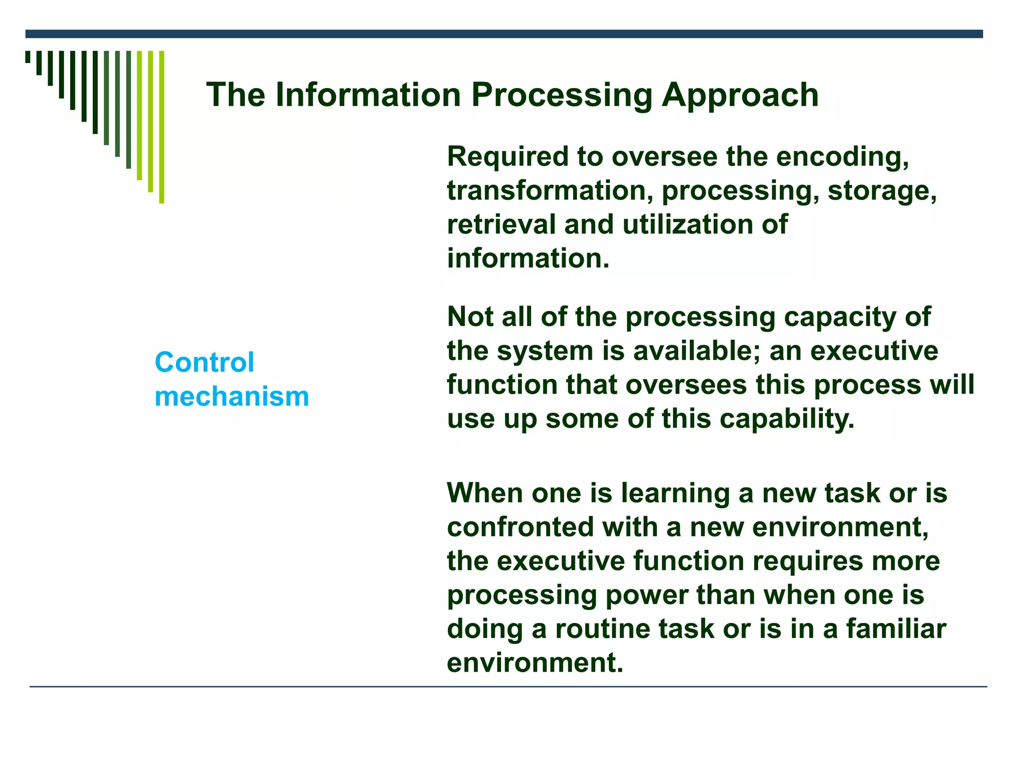 The Information Processing Approach
Control
mechanism
Required to oversee the encoding,
transformation, processing, storage,
retrieval and utilization of
information.
Not all of the processing capacity of
the system is available; an executive
function that oversees this process will
use up some of this capability.
When one is learning a new task or is
confronted with a new environment,
the executive function requires more
processing power than when one is
doing a routine task or is in a familiar
environment.
 