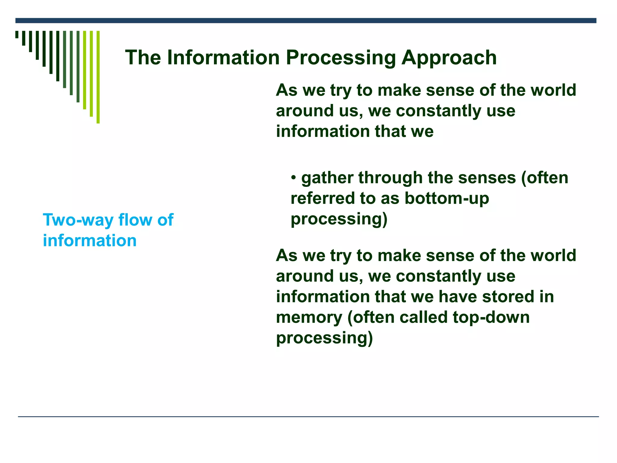 The Information Processing Approach
Two-way flow of
information
As we try to make sense of the world
around us, we constantly use
information that we
• gather through the senses (often
referred to as bottom-up
processing)
As we try to make sense of the world
around us, we constantly use
information that we have stored in
memory (often called top-down
processing)
 