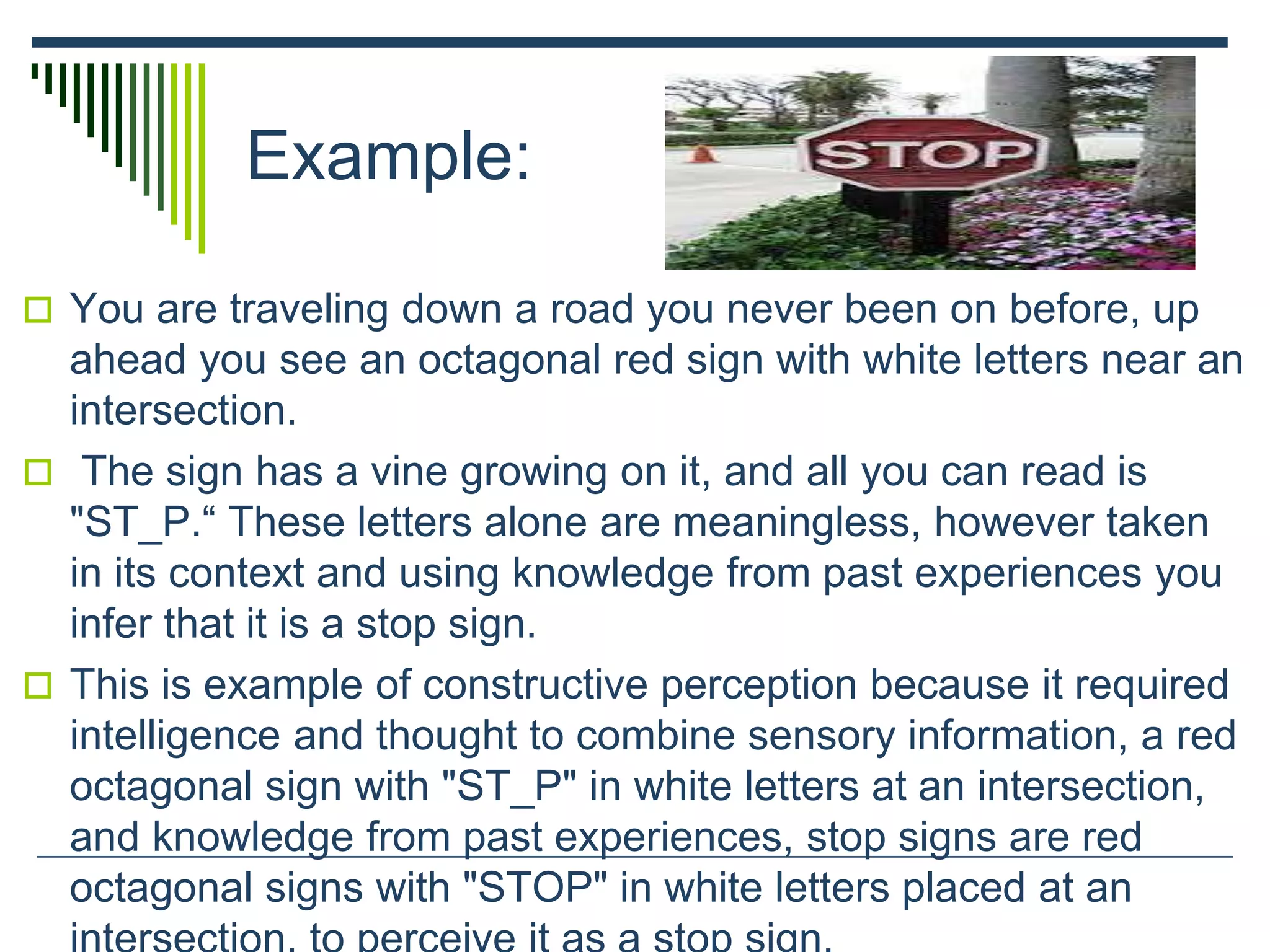 Example:
 You are traveling down a road you never been on before, up
ahead you see an octagonal red sign with white letters near an
intersection.
 The sign has a vine growing on it, and all you can read is
"ST_P.“ These letters alone are meaningless, however taken
in its context and using knowledge from past experiences you
infer that it is a stop sign.
 This is example of constructive perception because it required
intelligence and thought to combine sensory information, a red
octagonal sign with "ST_P" in white letters at an intersection,
and knowledge from past experiences, stop signs are red
octagonal signs with "STOP" in white letters placed at an
 