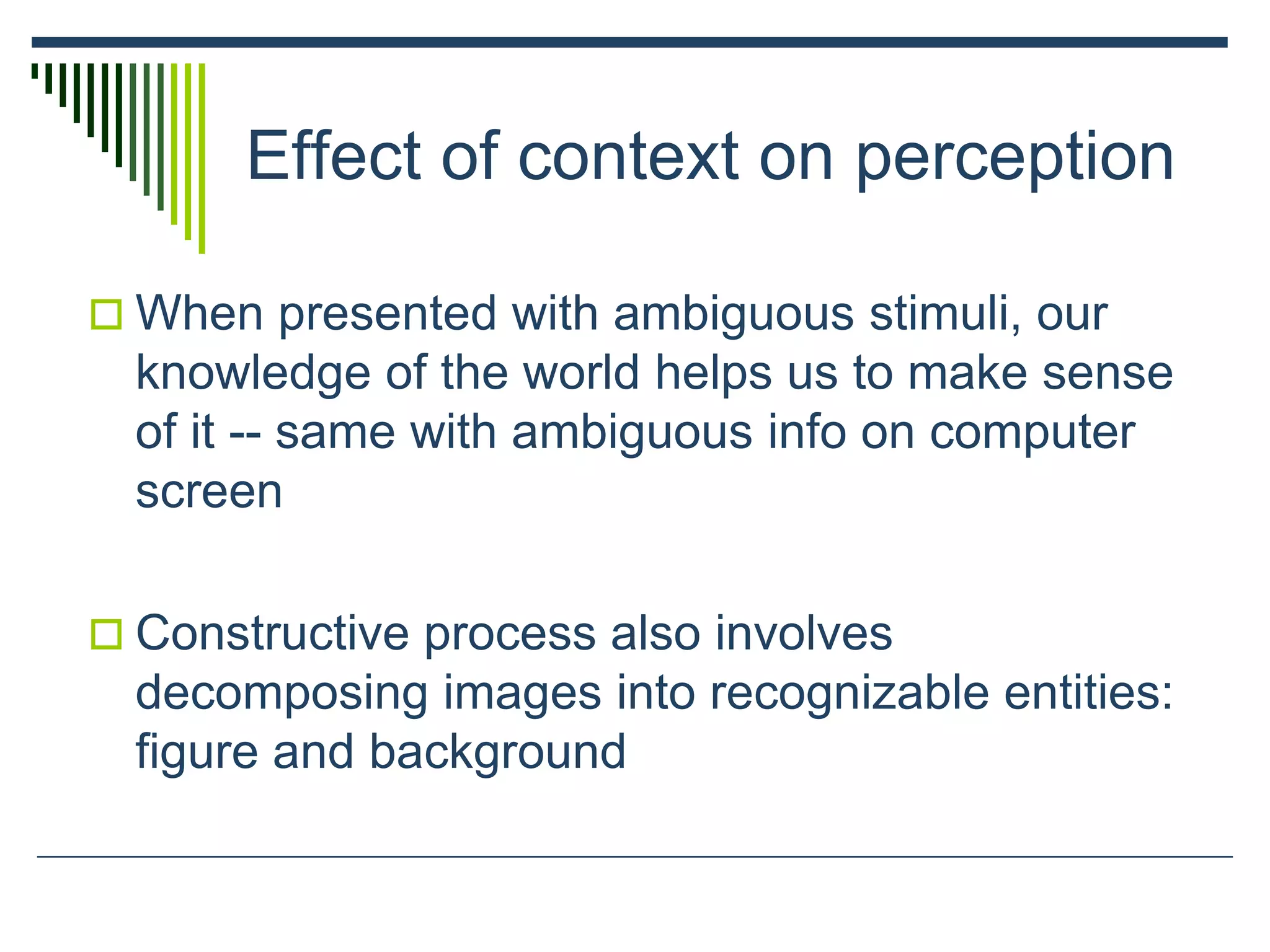 Effect of context on perception
 When presented with ambiguous stimuli, our
knowledge of the world helps us to make sense
of it -- same with ambiguous info on computer
screen
 Constructive process also involves
decomposing images into recognizable entities:
figure and background
 