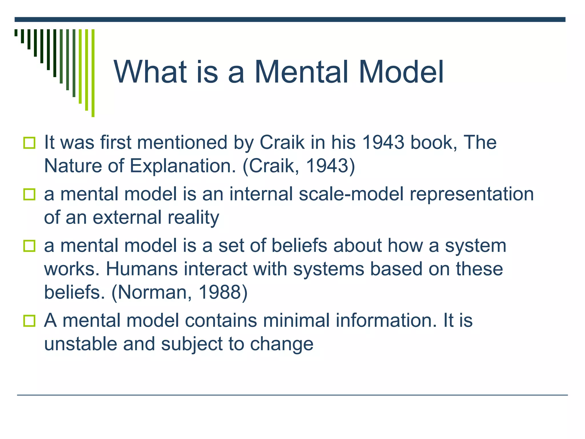 What is a Mental Model
 It was first mentioned by Craik in his 1943 book, The
Nature of Explanation. (Craik, 1943)
 a mental model is an internal scale-model representation
of an external reality
 a mental model is a set of beliefs about how a system
works. Humans interact with systems based on these
beliefs. (Norman, 1988)
 A mental model contains minimal information. It is
unstable and subject to change
 