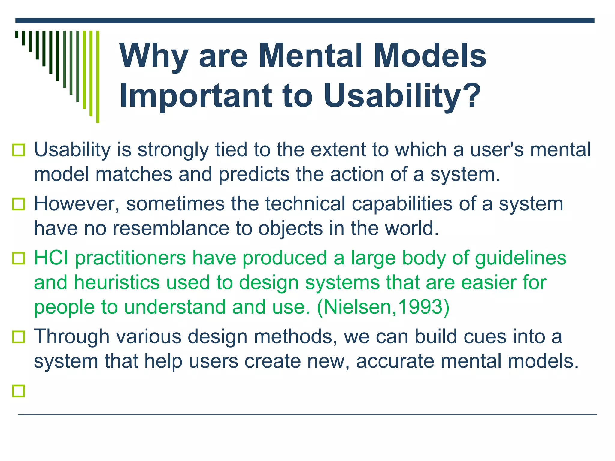 Why are Mental Models
Important to Usability?
 Usability is strongly tied to the extent to which a user's mental
model matches and predicts the action of a system.
 However, sometimes the technical capabilities of a system
have no resemblance to objects in the world.
 HCI practitioners have produced a large body of guidelines
and heuristics used to design systems that are easier for
people to understand and use. (Nielsen,1993)
 Through various design methods, we can build cues into a
system that help users create new, accurate mental models.

 
