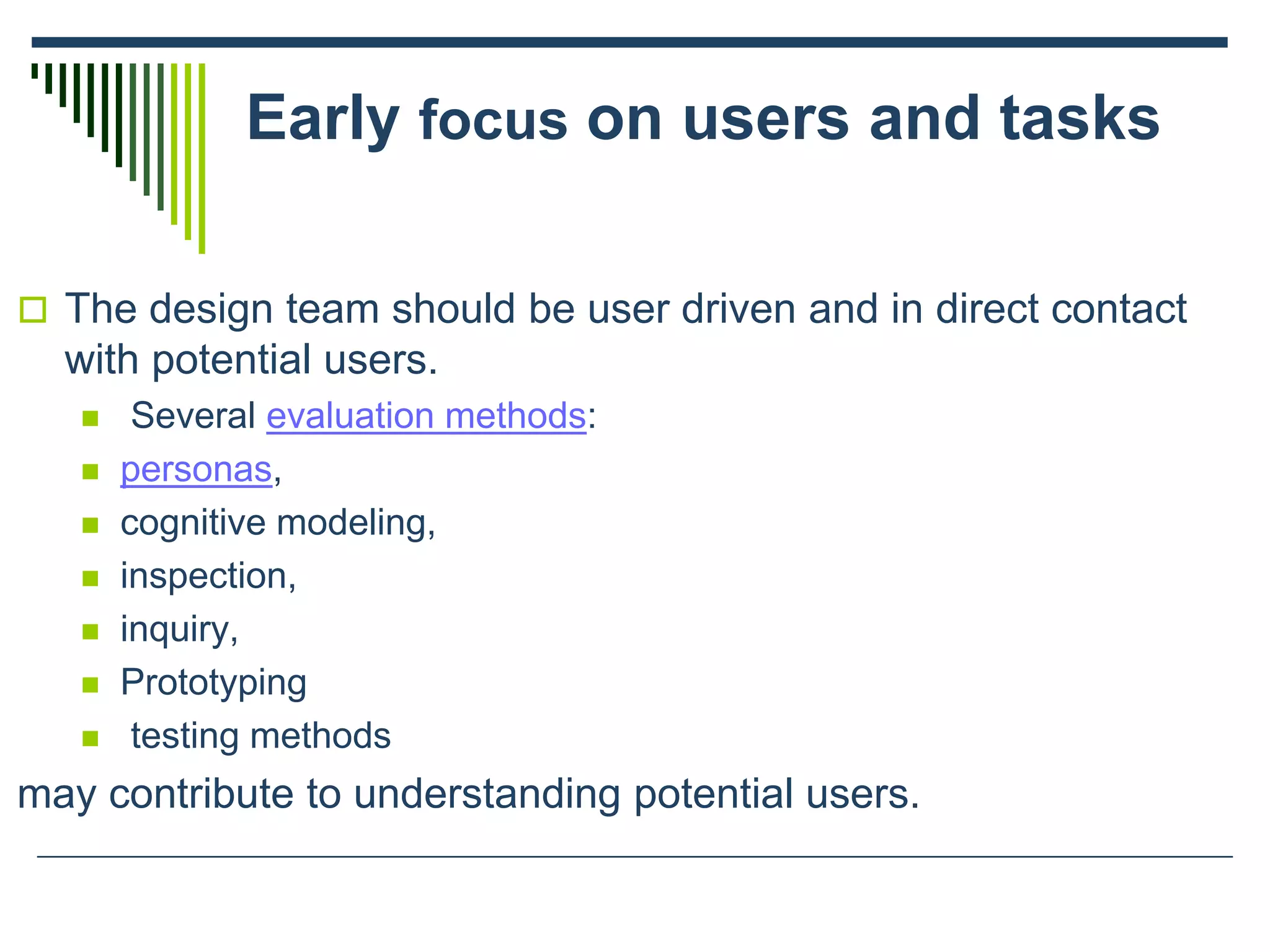 Early focus on users and tasks
 The design team should be user driven and in direct contact
with potential users.
 Several evaluation methods:
 personas,
 cognitive modeling,
 inspection,
 inquiry,
 Prototyping
 testing methods
may contribute to understanding potential users.
 