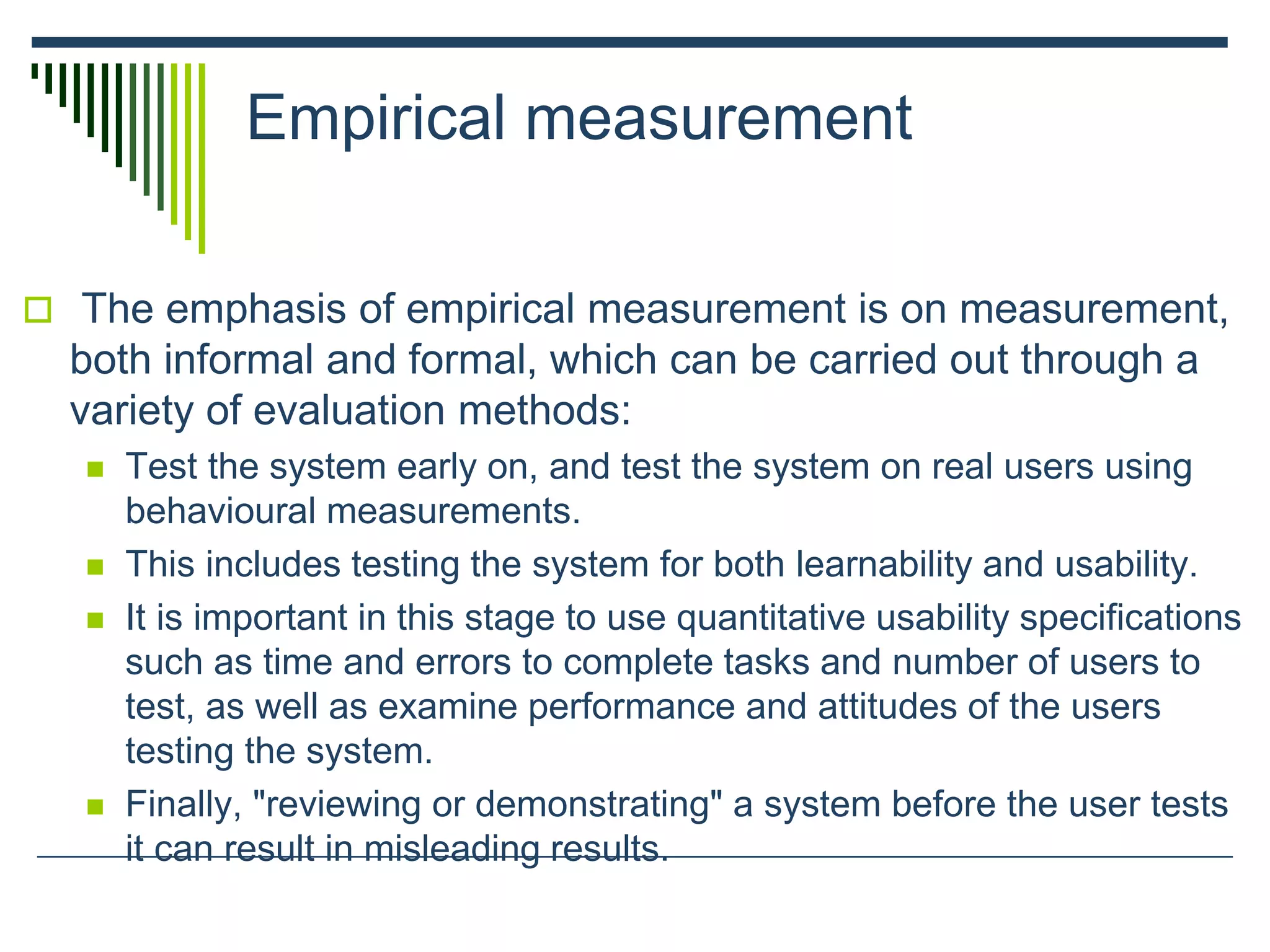 Empirical measurement
 The emphasis of empirical measurement is on measurement,
both informal and formal, which can be carried out through a
variety of evaluation methods:
 Test the system early on, and test the system on real users using
behavioural measurements.
 This includes testing the system for both learnability and usability.
 It is important in this stage to use quantitative usability specifications
such as time and errors to complete tasks and number of users to
test, as well as examine performance and attitudes of the users
testing the system.
 Finally, "reviewing or demonstrating" a system before the user tests
it can result in misleading results.
 