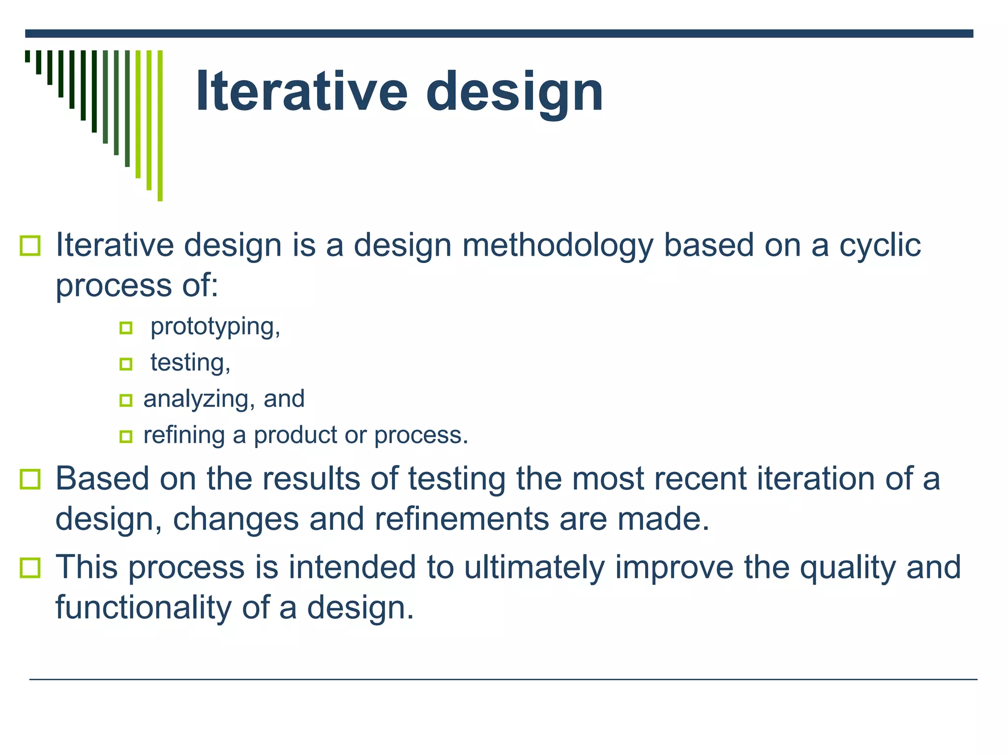 Iterative design
 Iterative design is a design methodology based on a cyclic
process of:
 prototyping,
 testing,
 analyzing, and
 refining a product or process.
 Based on the results of testing the most recent iteration of a
design, changes and refinements are made.
 This process is intended to ultimately improve the quality and
functionality of a design.
 