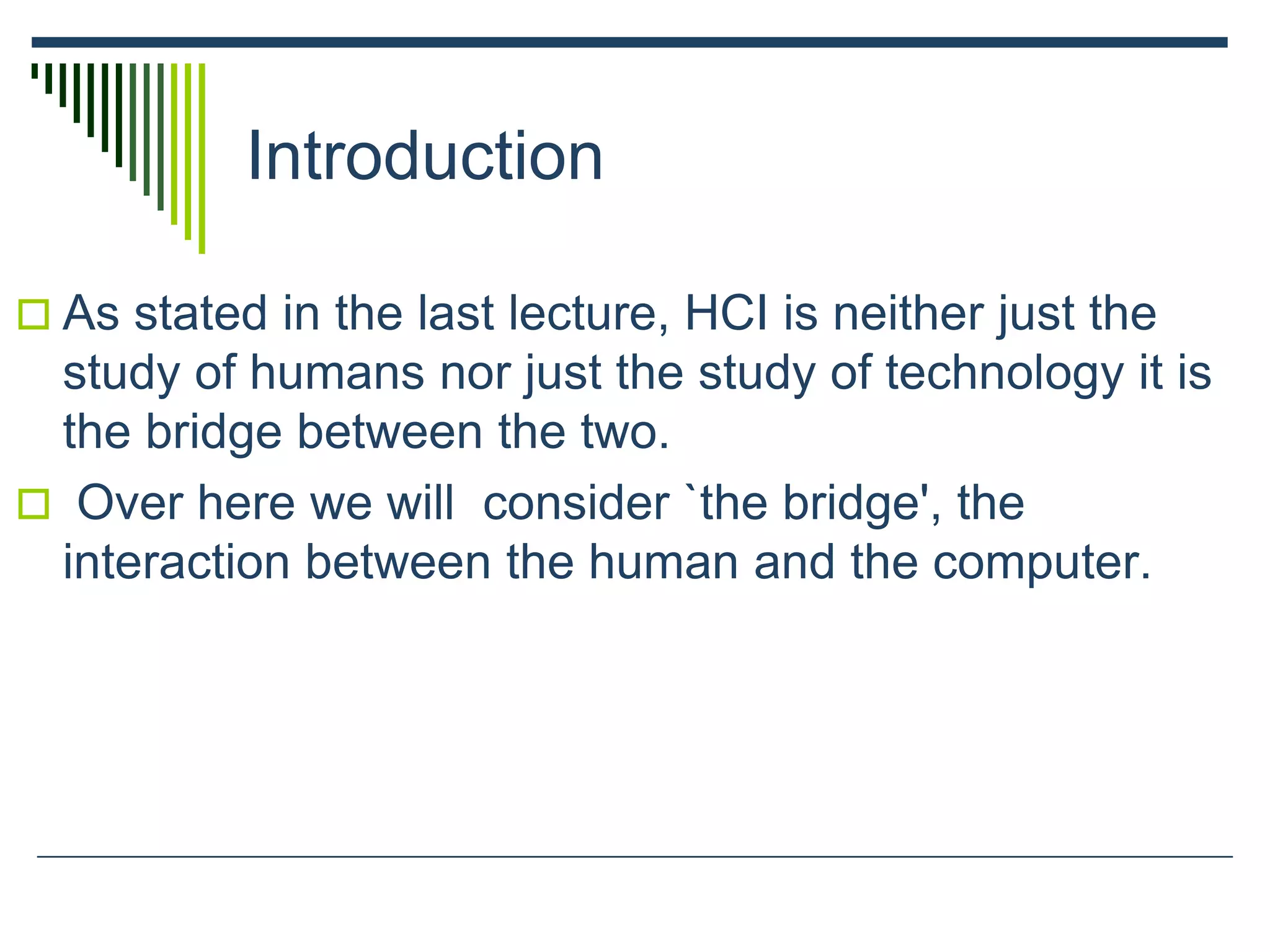 Introduction
 As stated in the last lecture, HCI is neither just the
study of humans nor just the study of technology it is
the bridge between the two.
 Over here we will consider `the bridge', the
interaction between the human and the computer.
 