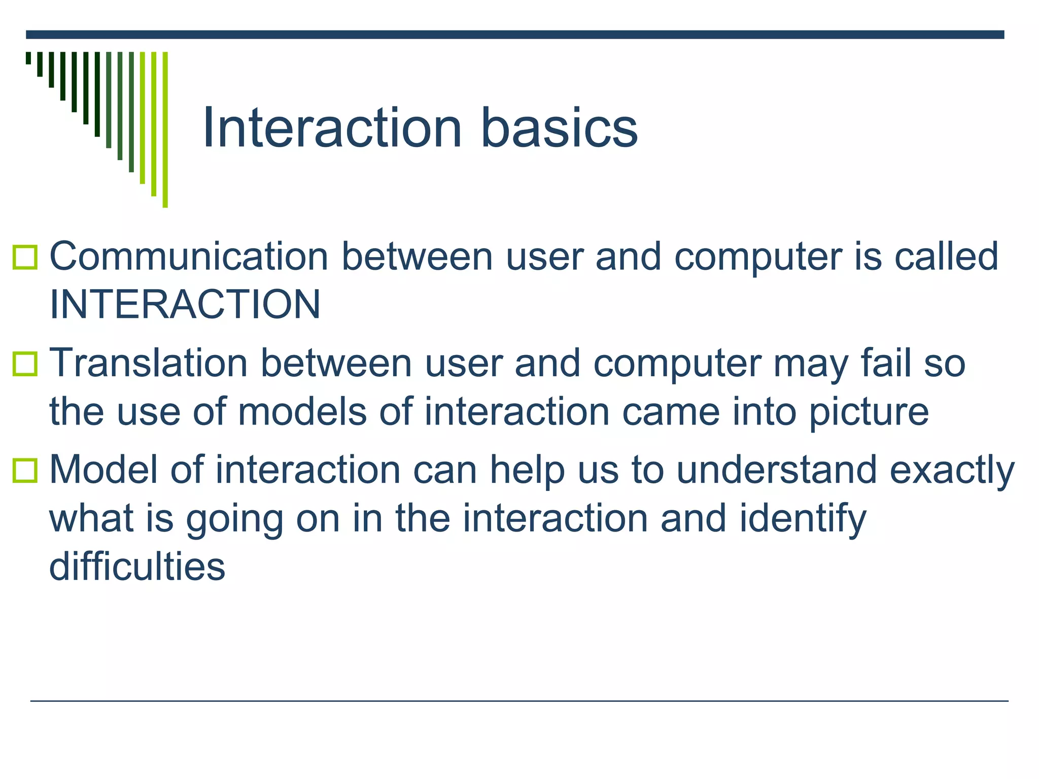 Interaction basics
 Communication between user and computer is called
INTERACTION
 Translation between user and computer may fail so
the use of models of interaction came into picture
 Model of interaction can help us to understand exactly
what is going on in the interaction and identify
difficulties
 