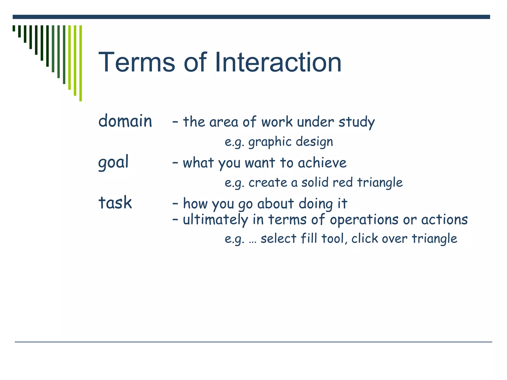 Terms of Interaction
domain – the area of work under study
e.g. graphic design
goal – what you want to achieve
e.g. create a solid red triangle
task – how you go about doing it
– ultimately in terms of operations or actions
e.g. … select fill tool, click over triangle
 