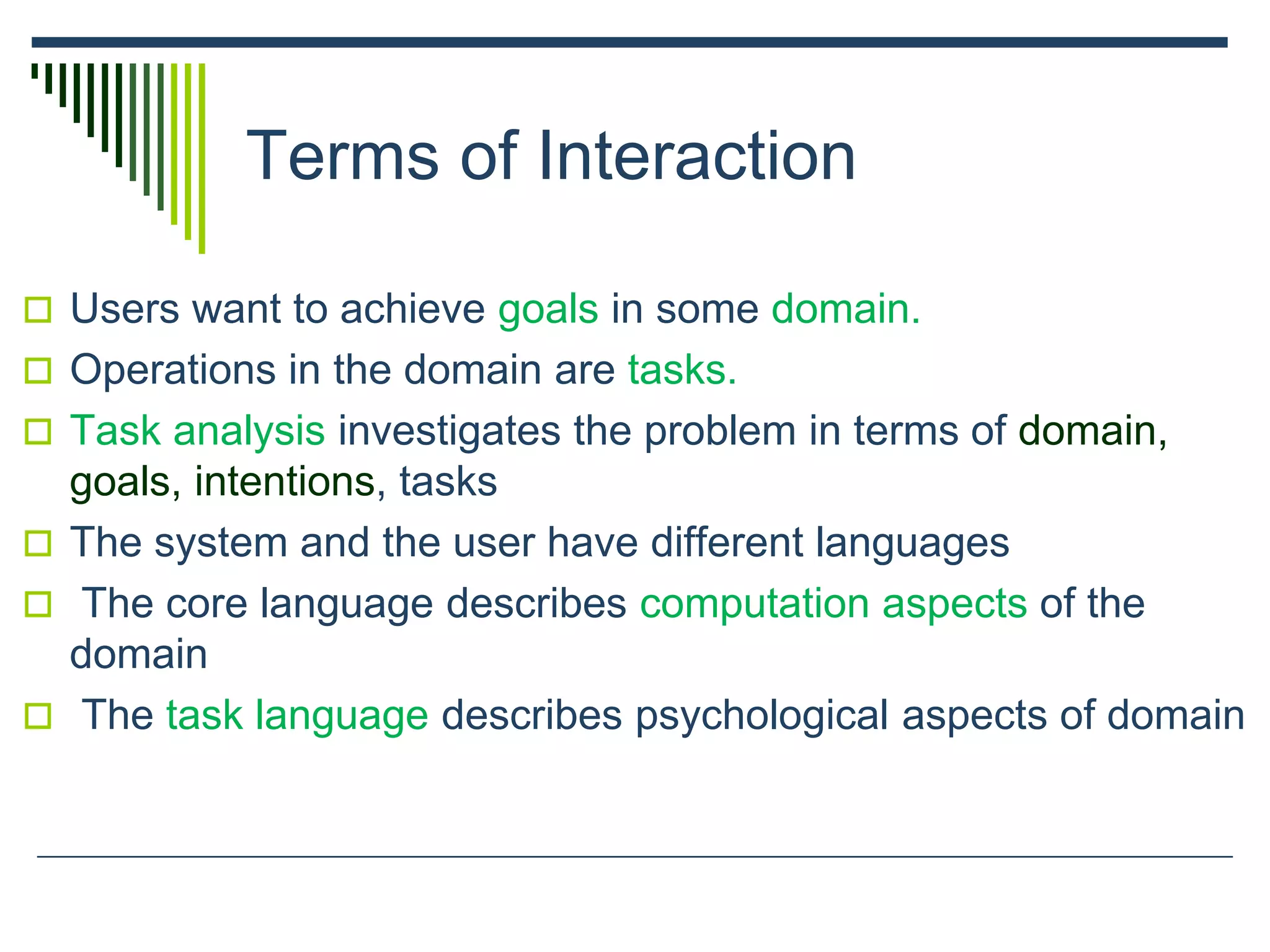 Terms of Interaction
 Users want to achieve goals in some domain.
 Operations in the domain are tasks.
 Task analysis investigates the problem in terms of domain,
goals, intentions, tasks
 The system and the user have different languages
 The core language describes computation aspects of the
domain
 The task language describes psychological aspects of domain
 