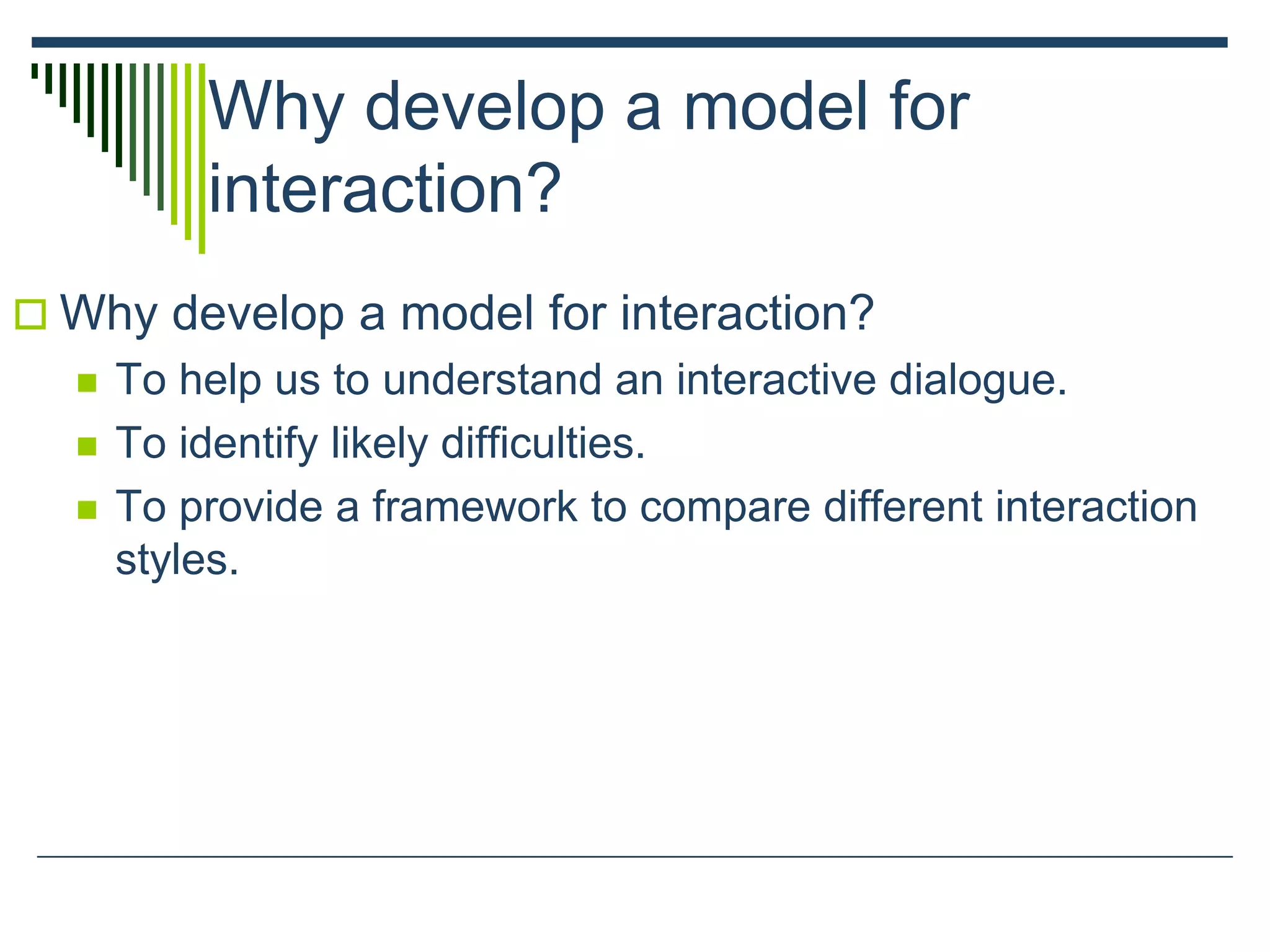 Why develop a model for
interaction?
 Why develop a model for interaction?
 To help us to understand an interactive dialogue.
 To identify likely difficulties.
 To provide a framework to compare different interaction
styles.
 