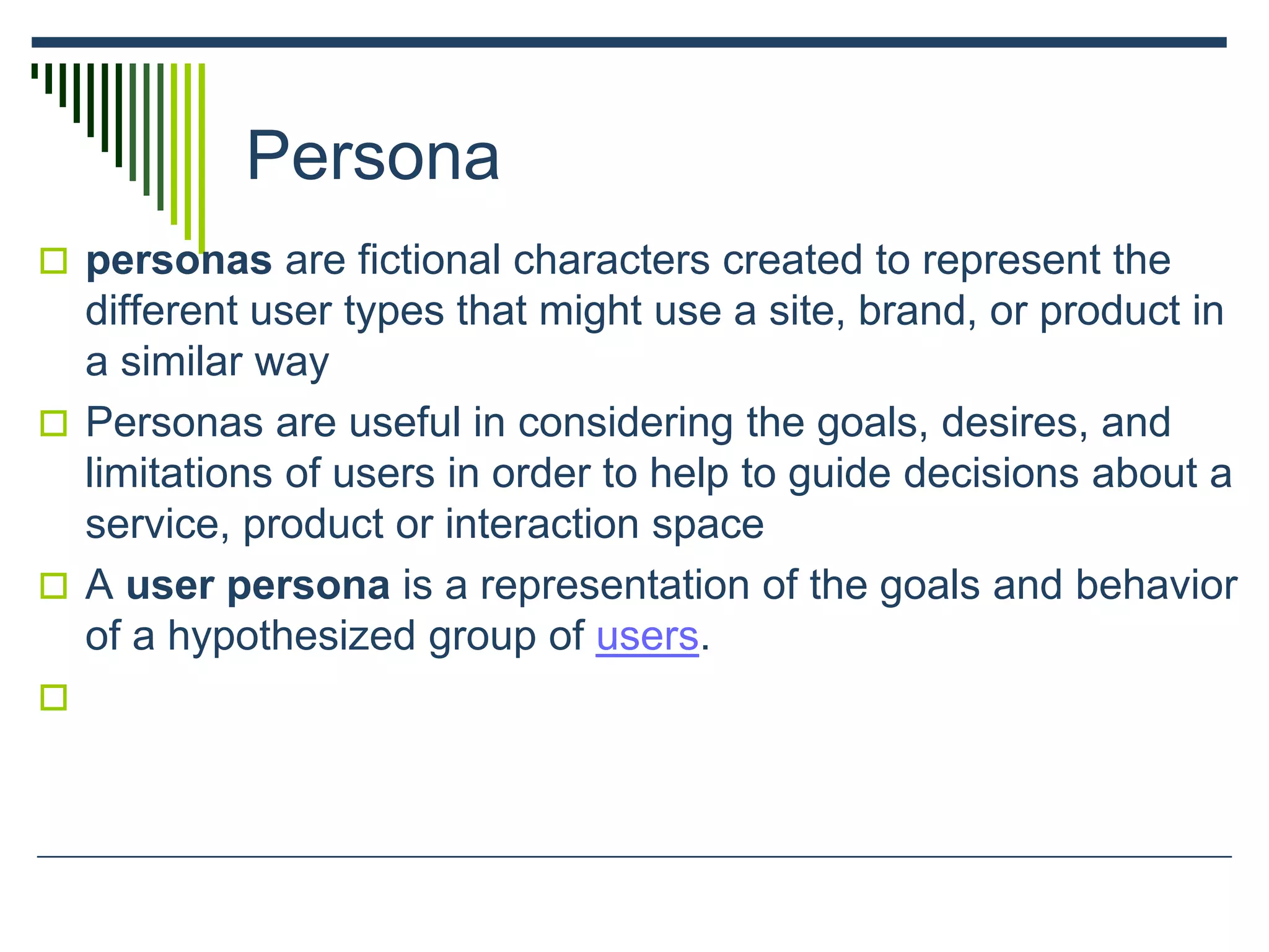Persona
 personas are fictional characters created to represent the
different user types that might use a site, brand, or product in
a similar way
 Personas are useful in considering the goals, desires, and
limitations of users in order to help to guide decisions about a
service, product or interaction space
 A user persona is a representation of the goals and behavior
of a hypothesized group of users.

 